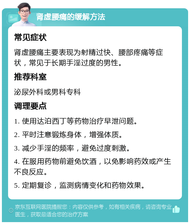 肾虚腰痛的缓解方法 常见症状 肾虚腰痛主要表现为射精过快、腰部疼痛等症状，常见于长期手淫过度的男性。 推荐科室 泌尿外科或男科专科 调理要点 1. 使用达泊西丁等药物治疗早泄问题。 2. 平时注意锻炼身体，增强体质。 3. 减少手淫的频率，避免过度刺激。 4. 在服用药物前避免饮酒，以免影响药效或产生不良反应。 5. 定期复诊，监测病情变化和药物效果。