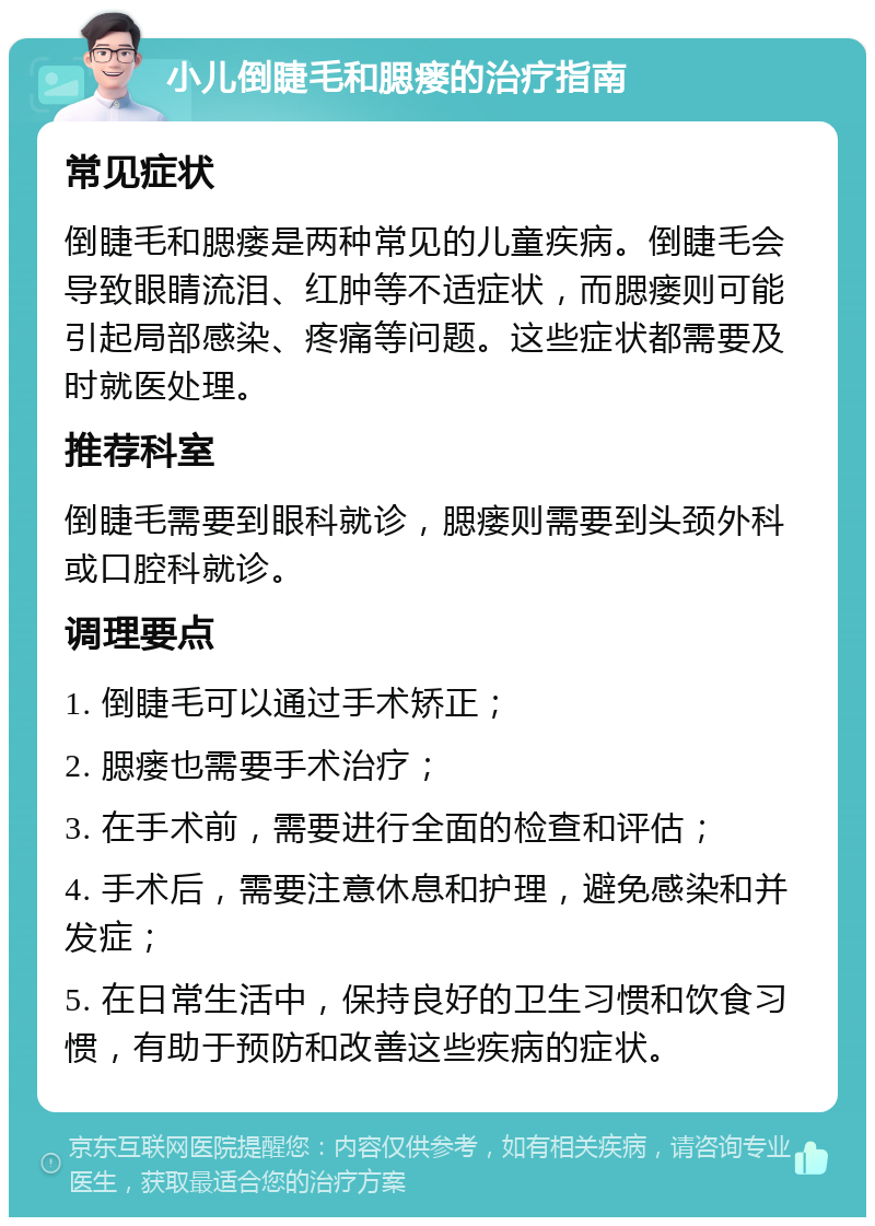 小儿倒睫毛和腮瘘的治疗指南 常见症状 倒睫毛和腮瘘是两种常见的儿童疾病。倒睫毛会导致眼睛流泪、红肿等不适症状，而腮瘘则可能引起局部感染、疼痛等问题。这些症状都需要及时就医处理。 推荐科室 倒睫毛需要到眼科就诊，腮瘘则需要到头颈外科或口腔科就诊。 调理要点 1. 倒睫毛可以通过手术矫正； 2. 腮瘘也需要手术治疗； 3. 在手术前，需要进行全面的检查和评估； 4. 手术后，需要注意休息和护理，避免感染和并发症； 5. 在日常生活中，保持良好的卫生习惯和饮食习惯，有助于预防和改善这些疾病的症状。