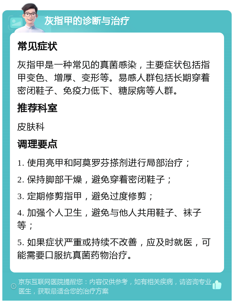 灰指甲的诊断与治疗 常见症状 灰指甲是一种常见的真菌感染，主要症状包括指甲变色、增厚、变形等。易感人群包括长期穿着密闭鞋子、免疫力低下、糖尿病等人群。 推荐科室 皮肤科 调理要点 1. 使用亮甲和阿莫罗芬搽剂进行局部治疗； 2. 保持脚部干燥，避免穿着密闭鞋子； 3. 定期修剪指甲，避免过度修剪； 4. 加强个人卫生，避免与他人共用鞋子、袜子等； 5. 如果症状严重或持续不改善，应及时就医，可能需要口服抗真菌药物治疗。