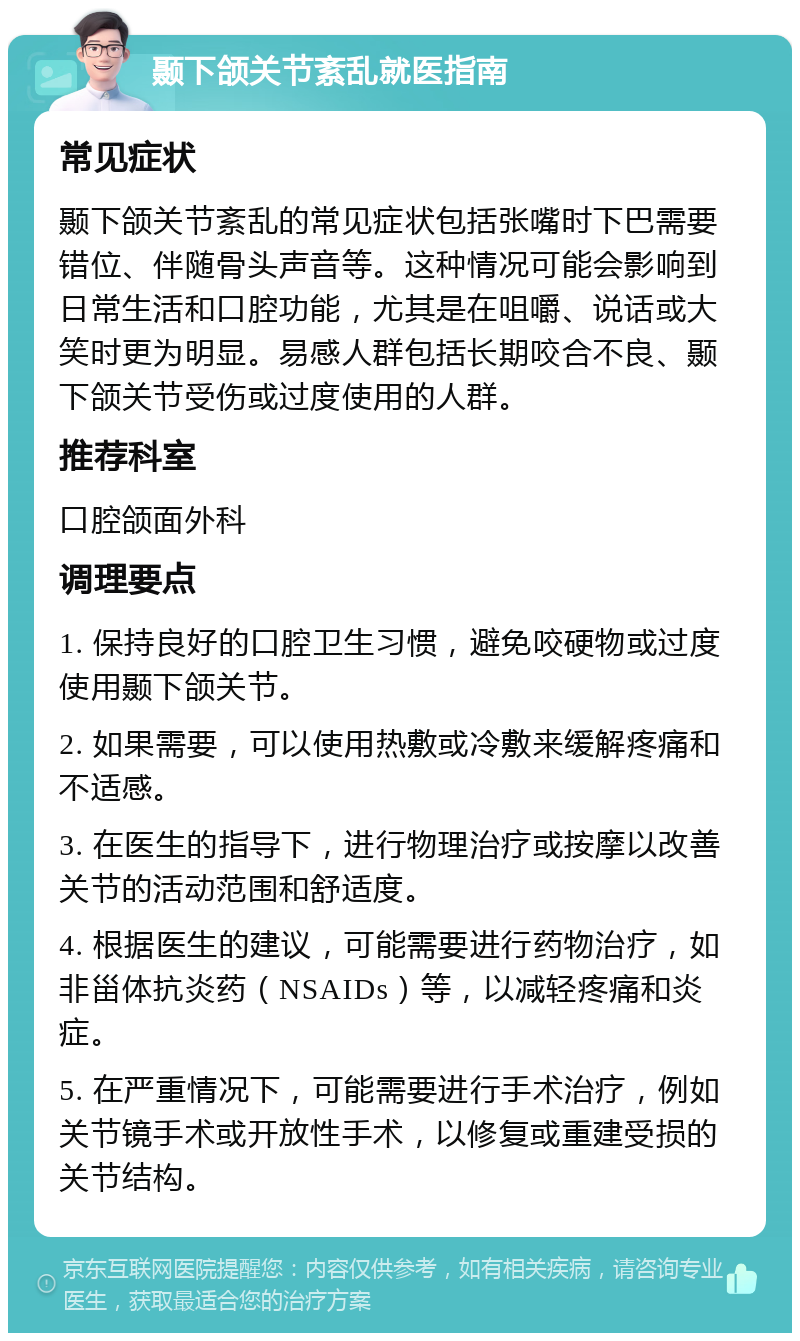 颞下颌关节紊乱就医指南 常见症状 颞下颌关节紊乱的常见症状包括张嘴时下巴需要错位、伴随骨头声音等。这种情况可能会影响到日常生活和口腔功能，尤其是在咀嚼、说话或大笑时更为明显。易感人群包括长期咬合不良、颞下颌关节受伤或过度使用的人群。 推荐科室 口腔颌面外科 调理要点 1. 保持良好的口腔卫生习惯，避免咬硬物或过度使用颞下颌关节。 2. 如果需要，可以使用热敷或冷敷来缓解疼痛和不适感。 3. 在医生的指导下，进行物理治疗或按摩以改善关节的活动范围和舒适度。 4. 根据医生的建议，可能需要进行药物治疗，如非甾体抗炎药（NSAIDs）等，以减轻疼痛和炎症。 5. 在严重情况下，可能需要进行手术治疗，例如关节镜手术或开放性手术，以修复或重建受损的关节结构。