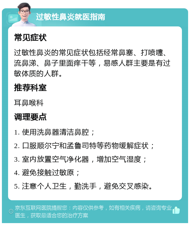 过敏性鼻炎就医指南 常见症状 过敏性鼻炎的常见症状包括经常鼻塞、打喷嚏、流鼻涕、鼻子里面痒干等，易感人群主要是有过敏体质的人群。 推荐科室 耳鼻喉科 调理要点 1. 使用洗鼻器清洁鼻腔； 2. 口服顺尔宁和孟鲁司特等药物缓解症状； 3. 室内放置空气净化器，增加空气湿度； 4. 避免接触过敏原； 5. 注意个人卫生，勤洗手，避免交叉感染。