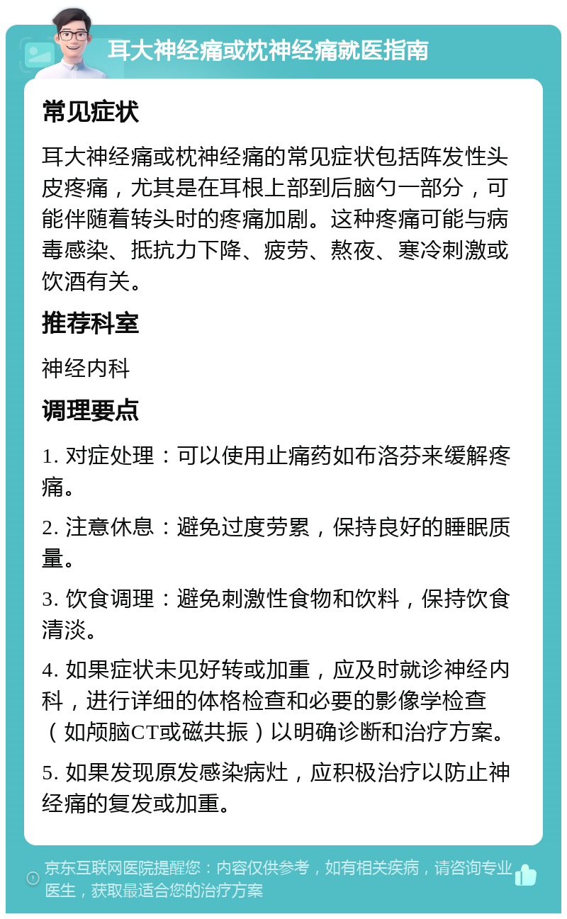 耳大神经痛或枕神经痛就医指南 常见症状 耳大神经痛或枕神经痛的常见症状包括阵发性头皮疼痛，尤其是在耳根上部到后脑勺一部分，可能伴随着转头时的疼痛加剧。这种疼痛可能与病毒感染、抵抗力下降、疲劳、熬夜、寒冷刺激或饮酒有关。 推荐科室 神经内科 调理要点 1. 对症处理：可以使用止痛药如布洛芬来缓解疼痛。 2. 注意休息：避免过度劳累，保持良好的睡眠质量。 3. 饮食调理：避免刺激性食物和饮料，保持饮食清淡。 4. 如果症状未见好转或加重，应及时就诊神经内科，进行详细的体格检查和必要的影像学检查（如颅脑CT或磁共振）以明确诊断和治疗方案。 5. 如果发现原发感染病灶，应积极治疗以防止神经痛的复发或加重。