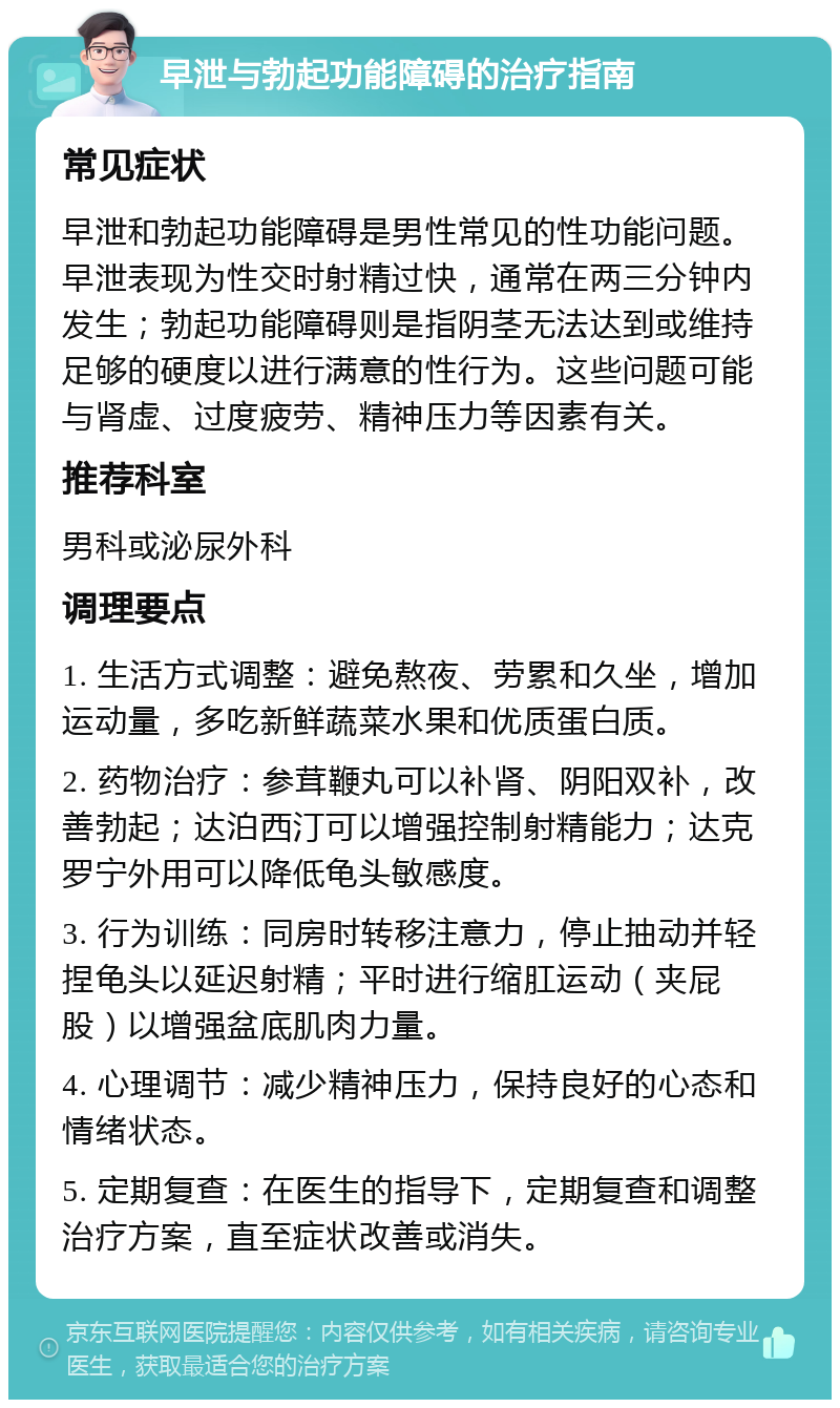 早泄与勃起功能障碍的治疗指南 常见症状 早泄和勃起功能障碍是男性常见的性功能问题。早泄表现为性交时射精过快，通常在两三分钟内发生；勃起功能障碍则是指阴茎无法达到或维持足够的硬度以进行满意的性行为。这些问题可能与肾虚、过度疲劳、精神压力等因素有关。 推荐科室 男科或泌尿外科 调理要点 1. 生活方式调整：避免熬夜、劳累和久坐，增加运动量，多吃新鲜蔬菜水果和优质蛋白质。 2. 药物治疗：参茸鞭丸可以补肾、阴阳双补，改善勃起；达泊西汀可以增强控制射精能力；达克罗宁外用可以降低龟头敏感度。 3. 行为训练：同房时转移注意力，停止抽动并轻捏龟头以延迟射精；平时进行缩肛运动（夹屁股）以增强盆底肌肉力量。 4. 心理调节：减少精神压力，保持良好的心态和情绪状态。 5. 定期复查：在医生的指导下，定期复查和调整治疗方案，直至症状改善或消失。