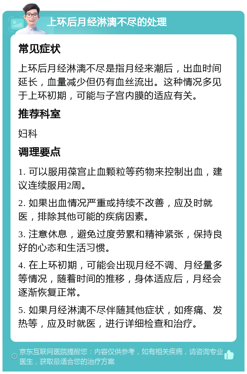 上环后月经淋漓不尽的处理 常见症状 上环后月经淋漓不尽是指月经来潮后，出血时间延长，血量减少但仍有血丝流出。这种情况多见于上环初期，可能与子宫内膜的适应有关。 推荐科室 妇科 调理要点 1. 可以服用葆宫止血颗粒等药物来控制出血，建议连续服用2周。 2. 如果出血情况严重或持续不改善，应及时就医，排除其他可能的疾病因素。 3. 注意休息，避免过度劳累和精神紧张，保持良好的心态和生活习惯。 4. 在上环初期，可能会出现月经不调、月经量多等情况，随着时间的推移，身体适应后，月经会逐渐恢复正常。 5. 如果月经淋漓不尽伴随其他症状，如疼痛、发热等，应及时就医，进行详细检查和治疗。