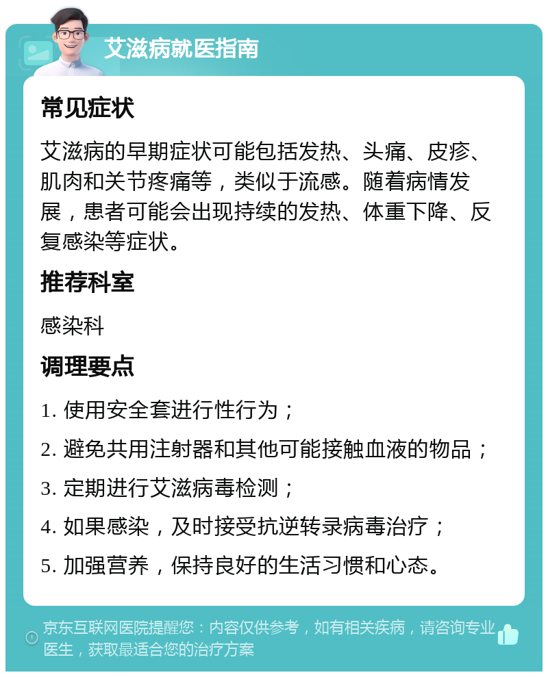 艾滋病就医指南 常见症状 艾滋病的早期症状可能包括发热、头痛、皮疹、肌肉和关节疼痛等，类似于流感。随着病情发展，患者可能会出现持续的发热、体重下降、反复感染等症状。 推荐科室 感染科 调理要点 1. 使用安全套进行性行为； 2. 避免共用注射器和其他可能接触血液的物品； 3. 定期进行艾滋病毒检测； 4. 如果感染，及时接受抗逆转录病毒治疗； 5. 加强营养，保持良好的生活习惯和心态。