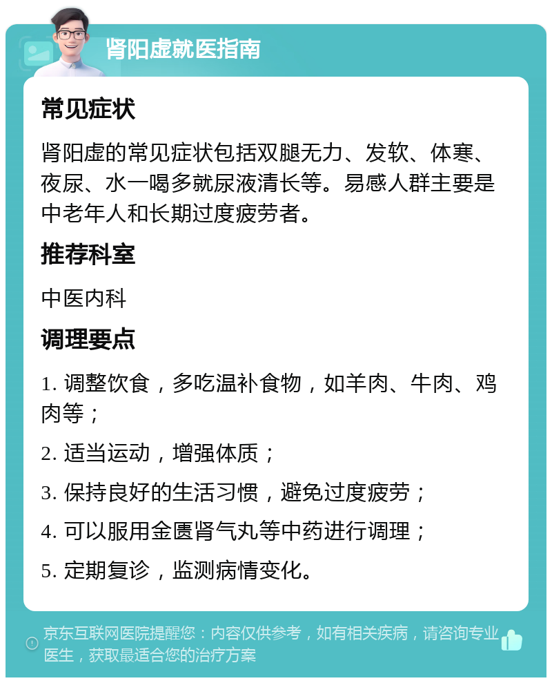 肾阳虚就医指南 常见症状 肾阳虚的常见症状包括双腿无力、发软、体寒、夜尿、水一喝多就尿液清长等。易感人群主要是中老年人和长期过度疲劳者。 推荐科室 中医内科 调理要点 1. 调整饮食，多吃温补食物，如羊肉、牛肉、鸡肉等； 2. 适当运动，增强体质； 3. 保持良好的生活习惯，避免过度疲劳； 4. 可以服用金匮肾气丸等中药进行调理； 5. 定期复诊，监测病情变化。