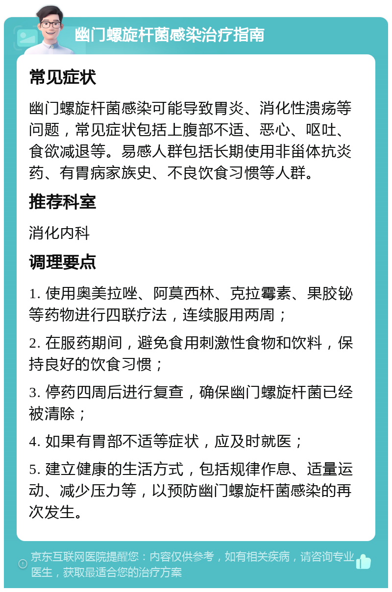 幽门螺旋杆菌感染治疗指南 常见症状 幽门螺旋杆菌感染可能导致胃炎、消化性溃疡等问题，常见症状包括上腹部不适、恶心、呕吐、食欲减退等。易感人群包括长期使用非甾体抗炎药、有胃病家族史、不良饮食习惯等人群。 推荐科室 消化内科 调理要点 1. 使用奥美拉唑、阿莫西林、克拉霉素、果胶铋等药物进行四联疗法，连续服用两周； 2. 在服药期间，避免食用刺激性食物和饮料，保持良好的饮食习惯； 3. 停药四周后进行复查，确保幽门螺旋杆菌已经被清除； 4. 如果有胃部不适等症状，应及时就医； 5. 建立健康的生活方式，包括规律作息、适量运动、减少压力等，以预防幽门螺旋杆菌感染的再次发生。