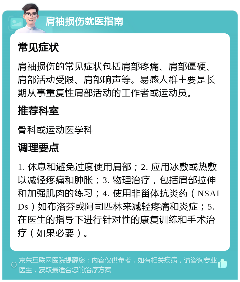 肩袖损伤就医指南 常见症状 肩袖损伤的常见症状包括肩部疼痛、肩部僵硬、肩部活动受限、肩部响声等。易感人群主要是长期从事重复性肩部活动的工作者或运动员。 推荐科室 骨科或运动医学科 调理要点 1. 休息和避免过度使用肩部；2. 应用冰敷或热敷以减轻疼痛和肿胀；3. 物理治疗，包括肩部拉伸和加强肌肉的练习；4. 使用非甾体抗炎药（NSAIDs）如布洛芬或阿司匹林来减轻疼痛和炎症；5. 在医生的指导下进行针对性的康复训练和手术治疗（如果必要）。