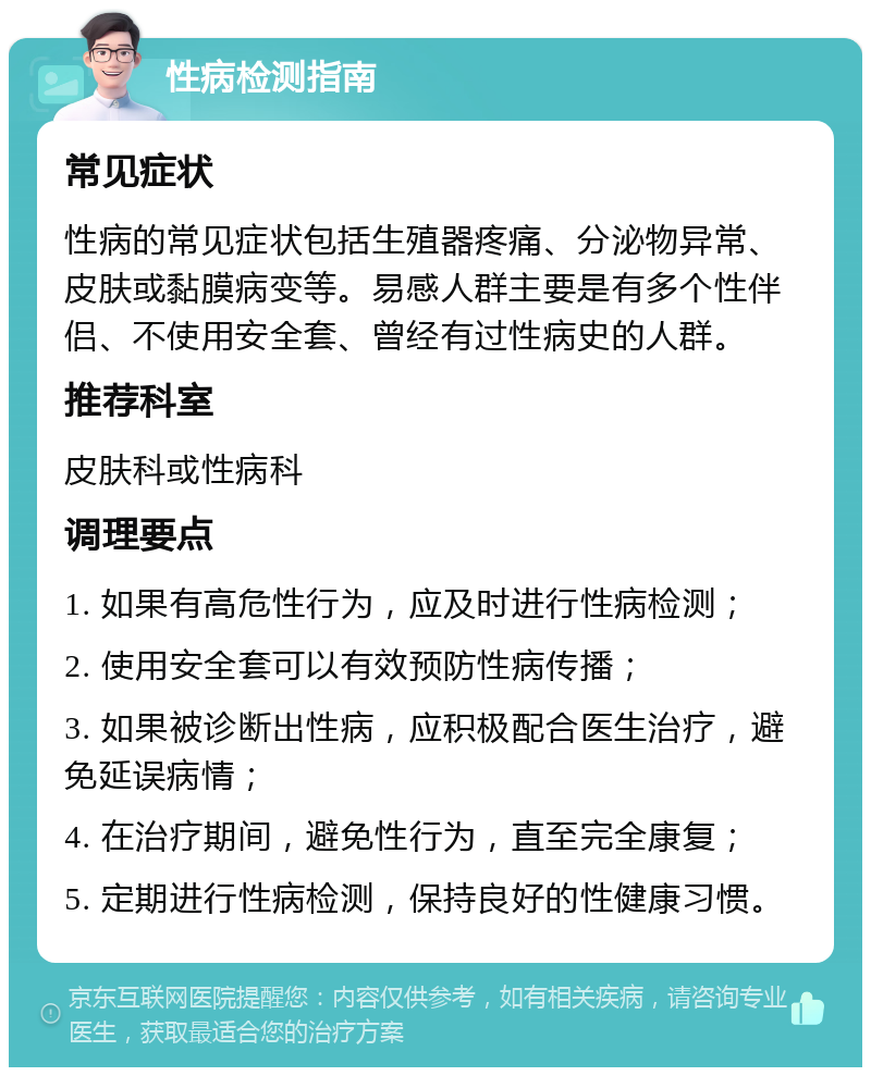 性病检测指南 常见症状 性病的常见症状包括生殖器疼痛、分泌物异常、皮肤或黏膜病变等。易感人群主要是有多个性伴侣、不使用安全套、曾经有过性病史的人群。 推荐科室 皮肤科或性病科 调理要点 1. 如果有高危性行为，应及时进行性病检测； 2. 使用安全套可以有效预防性病传播； 3. 如果被诊断出性病，应积极配合医生治疗，避免延误病情； 4. 在治疗期间，避免性行为，直至完全康复； 5. 定期进行性病检测，保持良好的性健康习惯。