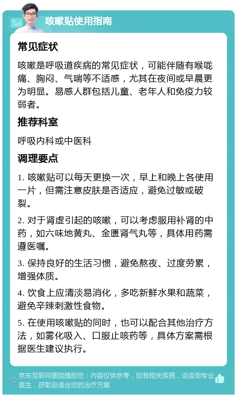 咳嗽贴使用指南 常见症状 咳嗽是呼吸道疾病的常见症状，可能伴随有喉咙痛、胸闷、气喘等不适感，尤其在夜间或早晨更为明显。易感人群包括儿童、老年人和免疫力较弱者。 推荐科室 呼吸内科或中医科 调理要点 1. 咳嗽贴可以每天更换一次，早上和晚上各使用一片，但需注意皮肤是否适应，避免过敏或破裂。 2. 对于肾虚引起的咳嗽，可以考虑服用补肾的中药，如六味地黄丸、金匮肾气丸等，具体用药需遵医嘱。 3. 保持良好的生活习惯，避免熬夜、过度劳累，增强体质。 4. 饮食上应清淡易消化，多吃新鲜水果和蔬菜，避免辛辣刺激性食物。 5. 在使用咳嗽贴的同时，也可以配合其他治疗方法，如雾化吸入、口服止咳药等，具体方案需根据医生建议执行。