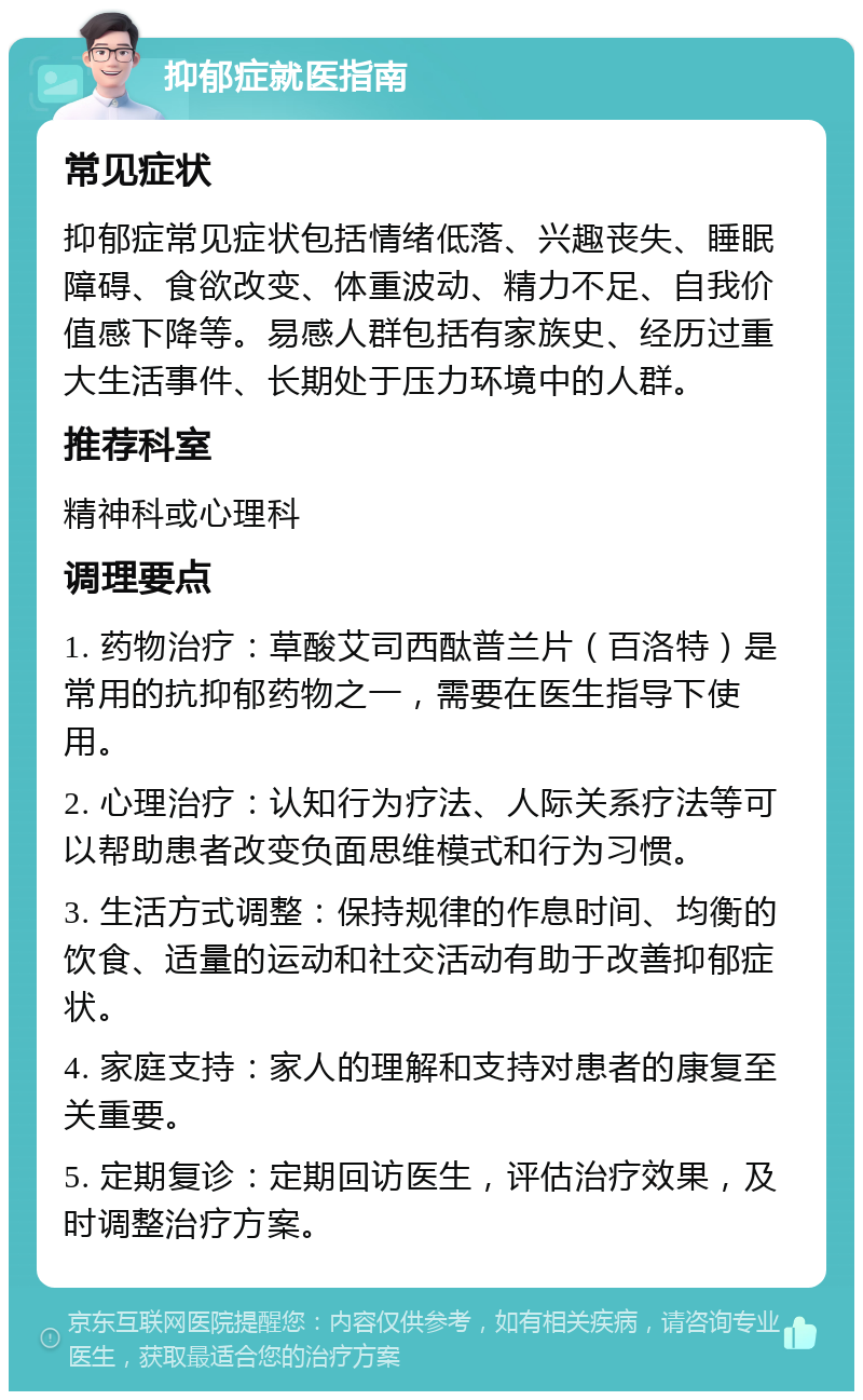 抑郁症就医指南 常见症状 抑郁症常见症状包括情绪低落、兴趣丧失、睡眠障碍、食欲改变、体重波动、精力不足、自我价值感下降等。易感人群包括有家族史、经历过重大生活事件、长期处于压力环境中的人群。 推荐科室 精神科或心理科 调理要点 1. 药物治疗：草酸艾司西酞普兰片（百洛特）是常用的抗抑郁药物之一，需要在医生指导下使用。 2. 心理治疗：认知行为疗法、人际关系疗法等可以帮助患者改变负面思维模式和行为习惯。 3. 生活方式调整：保持规律的作息时间、均衡的饮食、适量的运动和社交活动有助于改善抑郁症状。 4. 家庭支持：家人的理解和支持对患者的康复至关重要。 5. 定期复诊：定期回访医生，评估治疗效果，及时调整治疗方案。