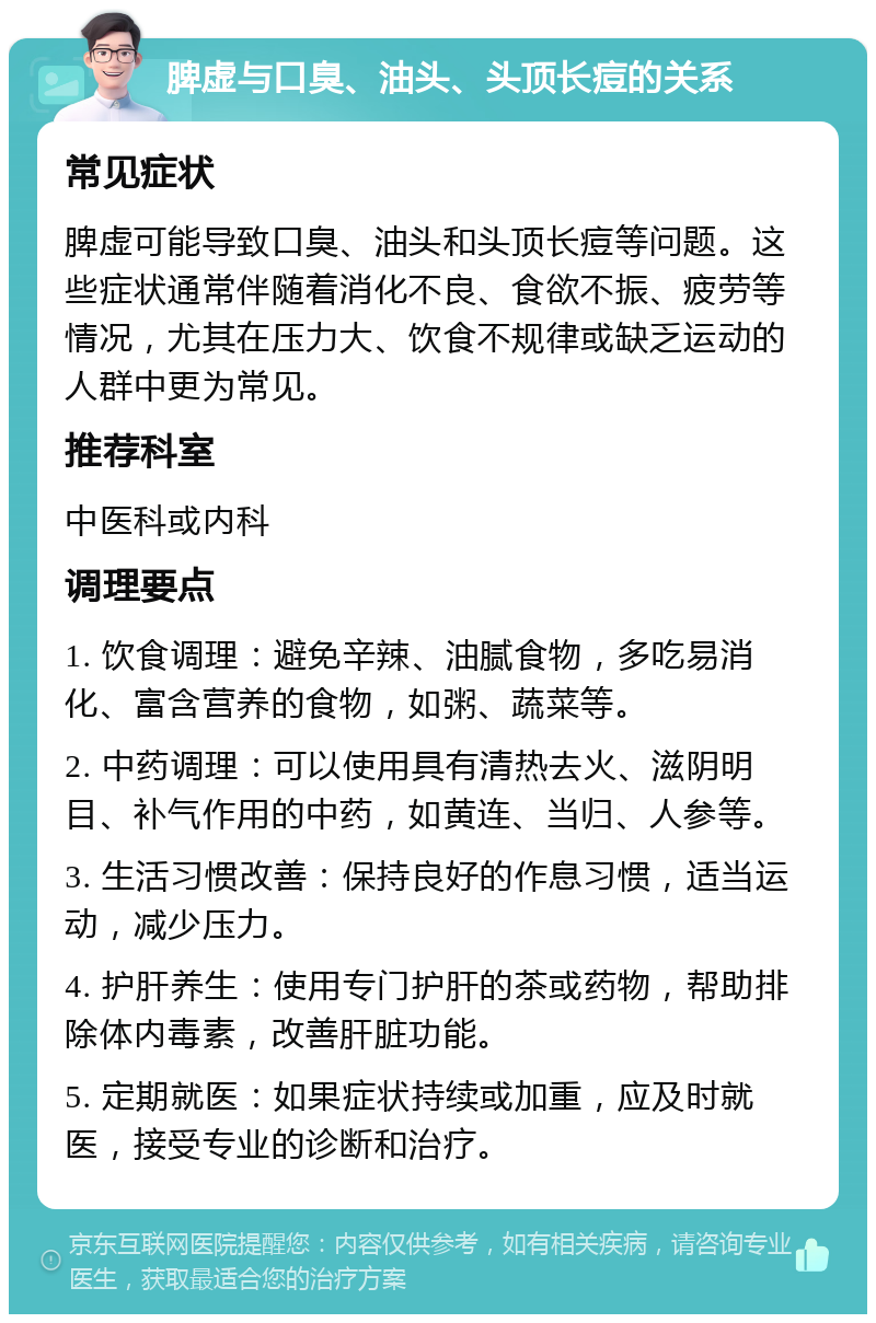 脾虚与口臭、油头、头顶长痘的关系 常见症状 脾虚可能导致口臭、油头和头顶长痘等问题。这些症状通常伴随着消化不良、食欲不振、疲劳等情况，尤其在压力大、饮食不规律或缺乏运动的人群中更为常见。 推荐科室 中医科或内科 调理要点 1. 饮食调理：避免辛辣、油腻食物，多吃易消化、富含营养的食物，如粥、蔬菜等。 2. 中药调理：可以使用具有清热去火、滋阴明目、补气作用的中药，如黄连、当归、人参等。 3. 生活习惯改善：保持良好的作息习惯，适当运动，减少压力。 4. 护肝养生：使用专门护肝的茶或药物，帮助排除体内毒素，改善肝脏功能。 5. 定期就医：如果症状持续或加重，应及时就医，接受专业的诊断和治疗。