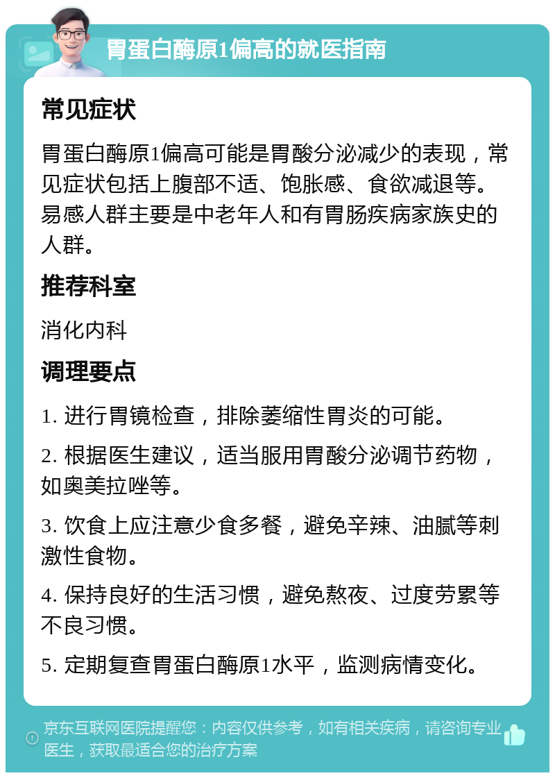 胃蛋白酶原1偏高的就医指南 常见症状 胃蛋白酶原1偏高可能是胃酸分泌减少的表现，常见症状包括上腹部不适、饱胀感、食欲减退等。易感人群主要是中老年人和有胃肠疾病家族史的人群。 推荐科室 消化内科 调理要点 1. 进行胃镜检查，排除萎缩性胃炎的可能。 2. 根据医生建议，适当服用胃酸分泌调节药物，如奥美拉唑等。 3. 饮食上应注意少食多餐，避免辛辣、油腻等刺激性食物。 4. 保持良好的生活习惯，避免熬夜、过度劳累等不良习惯。 5. 定期复查胃蛋白酶原1水平，监测病情变化。