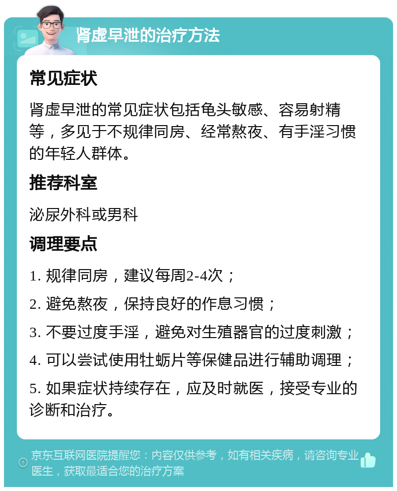 肾虚早泄的治疗方法 常见症状 肾虚早泄的常见症状包括龟头敏感、容易射精等，多见于不规律同房、经常熬夜、有手淫习惯的年轻人群体。 推荐科室 泌尿外科或男科 调理要点 1. 规律同房，建议每周2-4次； 2. 避免熬夜，保持良好的作息习惯； 3. 不要过度手淫，避免对生殖器官的过度刺激； 4. 可以尝试使用牡蛎片等保健品进行辅助调理； 5. 如果症状持续存在，应及时就医，接受专业的诊断和治疗。