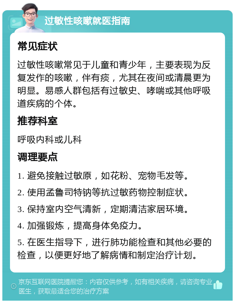 过敏性咳嗽就医指南 常见症状 过敏性咳嗽常见于儿童和青少年，主要表现为反复发作的咳嗽，伴有痰，尤其在夜间或清晨更为明显。易感人群包括有过敏史、哮喘或其他呼吸道疾病的个体。 推荐科室 呼吸内科或儿科 调理要点 1. 避免接触过敏原，如花粉、宠物毛发等。 2. 使用孟鲁司特钠等抗过敏药物控制症状。 3. 保持室内空气清新，定期清洁家居环境。 4. 加强锻炼，提高身体免疫力。 5. 在医生指导下，进行肺功能检查和其他必要的检查，以便更好地了解病情和制定治疗计划。