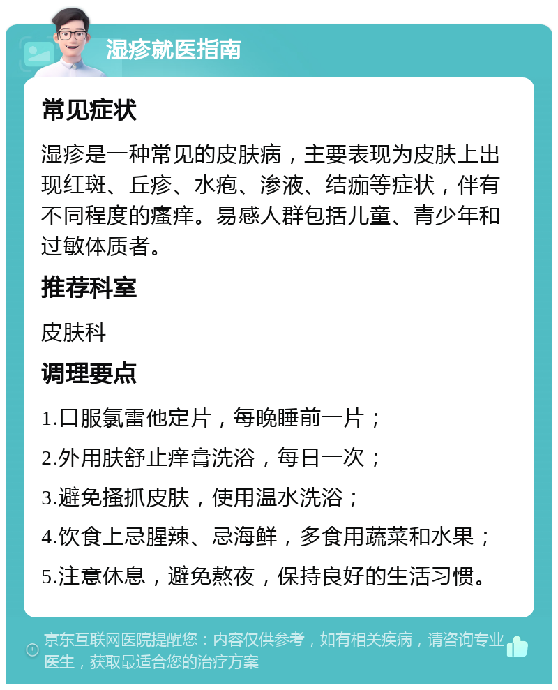 湿疹就医指南 常见症状 湿疹是一种常见的皮肤病，主要表现为皮肤上出现红斑、丘疹、水疱、渗液、结痂等症状，伴有不同程度的瘙痒。易感人群包括儿童、青少年和过敏体质者。 推荐科室 皮肤科 调理要点 1.口服氯雷他定片，每晚睡前一片； 2.外用肤舒止痒膏洗浴，每日一次； 3.避免搔抓皮肤，使用温水洗浴； 4.饮食上忌腥辣、忌海鲜，多食用蔬菜和水果； 5.注意休息，避免熬夜，保持良好的生活习惯。