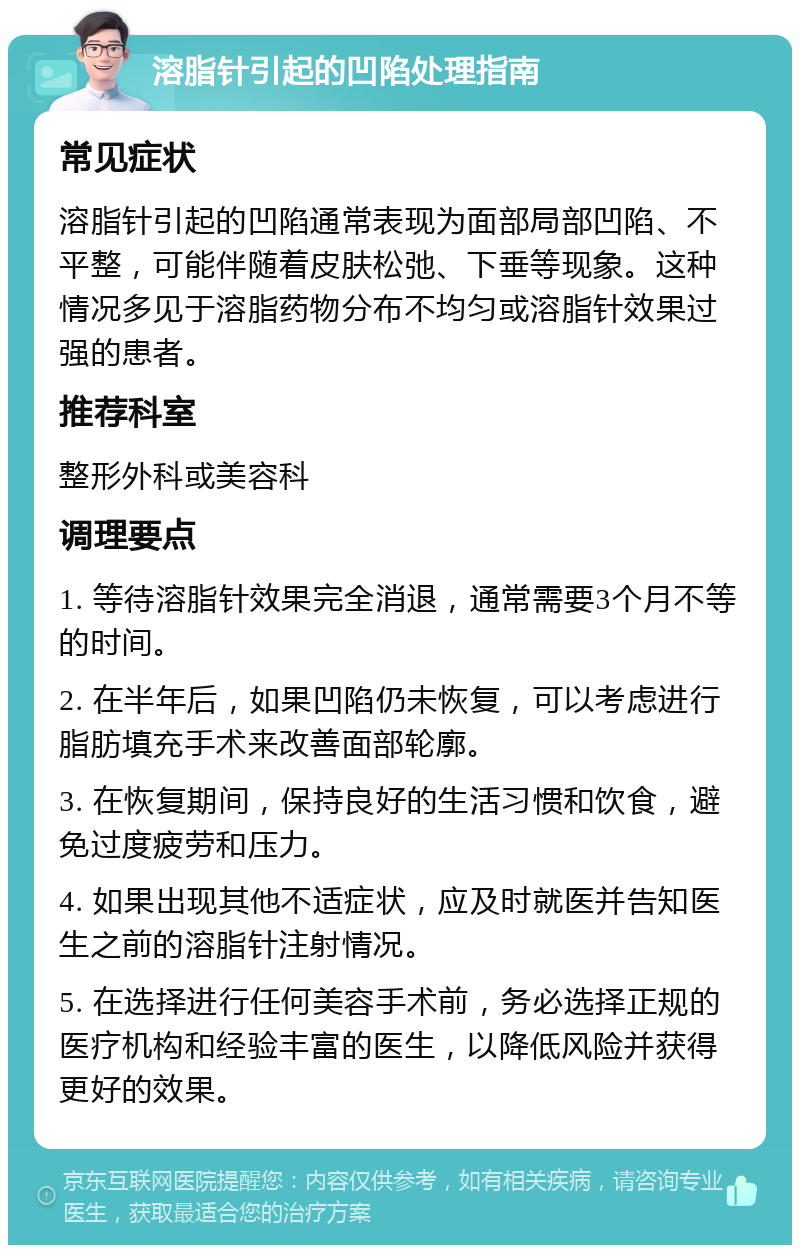 溶脂针引起的凹陷处理指南 常见症状 溶脂针引起的凹陷通常表现为面部局部凹陷、不平整，可能伴随着皮肤松弛、下垂等现象。这种情况多见于溶脂药物分布不均匀或溶脂针效果过强的患者。 推荐科室 整形外科或美容科 调理要点 1. 等待溶脂针效果完全消退，通常需要3个月不等的时间。 2. 在半年后，如果凹陷仍未恢复，可以考虑进行脂肪填充手术来改善面部轮廓。 3. 在恢复期间，保持良好的生活习惯和饮食，避免过度疲劳和压力。 4. 如果出现其他不适症状，应及时就医并告知医生之前的溶脂针注射情况。 5. 在选择进行任何美容手术前，务必选择正规的医疗机构和经验丰富的医生，以降低风险并获得更好的效果。