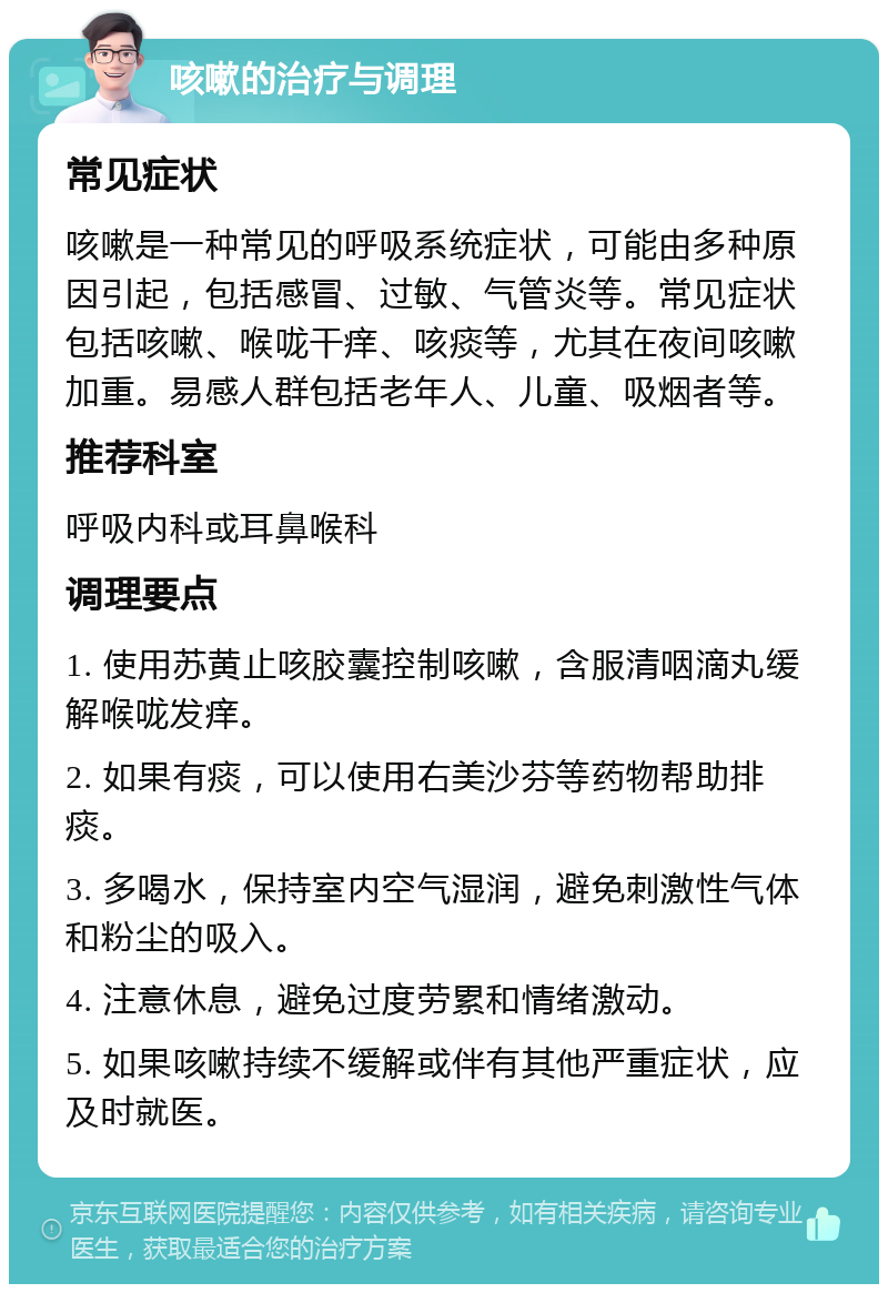 咳嗽的治疗与调理 常见症状 咳嗽是一种常见的呼吸系统症状，可能由多种原因引起，包括感冒、过敏、气管炎等。常见症状包括咳嗽、喉咙干痒、咳痰等，尤其在夜间咳嗽加重。易感人群包括老年人、儿童、吸烟者等。 推荐科室 呼吸内科或耳鼻喉科 调理要点 1. 使用苏黄止咳胶囊控制咳嗽，含服清咽滴丸缓解喉咙发痒。 2. 如果有痰，可以使用右美沙芬等药物帮助排痰。 3. 多喝水，保持室内空气湿润，避免刺激性气体和粉尘的吸入。 4. 注意休息，避免过度劳累和情绪激动。 5. 如果咳嗽持续不缓解或伴有其他严重症状，应及时就医。