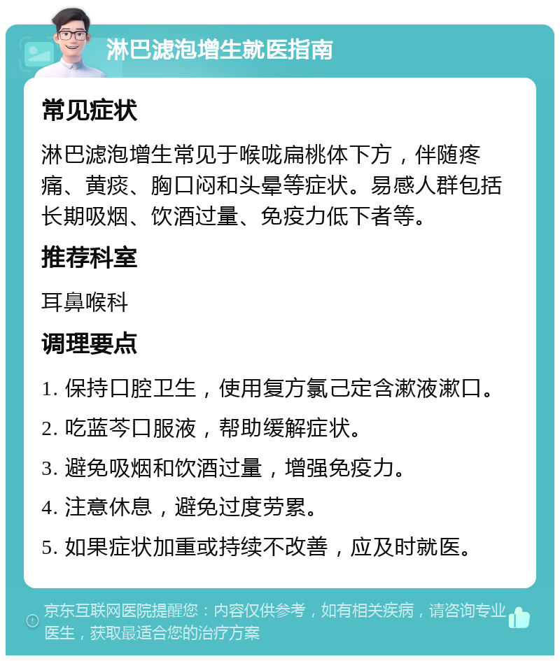 淋巴滤泡增生就医指南 常见症状 淋巴滤泡增生常见于喉咙扁桃体下方，伴随疼痛、黄痰、胸口闷和头晕等症状。易感人群包括长期吸烟、饮酒过量、免疫力低下者等。 推荐科室 耳鼻喉科 调理要点 1. 保持口腔卫生，使用复方氯己定含漱液漱口。 2. 吃蓝芩口服液，帮助缓解症状。 3. 避免吸烟和饮酒过量，增强免疫力。 4. 注意休息，避免过度劳累。 5. 如果症状加重或持续不改善，应及时就医。