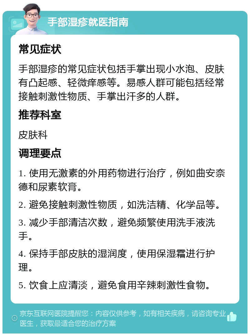 手部湿疹就医指南 常见症状 手部湿疹的常见症状包括手掌出现小水泡、皮肤有凸起感、轻微痒感等。易感人群可能包括经常接触刺激性物质、手掌出汗多的人群。 推荐科室 皮肤科 调理要点 1. 使用无激素的外用药物进行治疗，例如曲安奈德和尿素软膏。 2. 避免接触刺激性物质，如洗洁精、化学品等。 3. 减少手部清洁次数，避免频繁使用洗手液洗手。 4. 保持手部皮肤的湿润度，使用保湿霜进行护理。 5. 饮食上应清淡，避免食用辛辣刺激性食物。