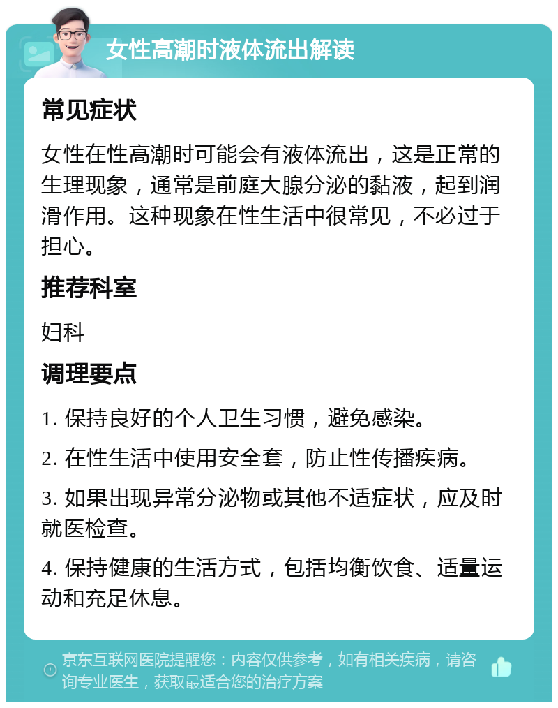 女性高潮时液体流出解读 常见症状 女性在性高潮时可能会有液体流出，这是正常的生理现象，通常是前庭大腺分泌的黏液，起到润滑作用。这种现象在性生活中很常见，不必过于担心。 推荐科室 妇科 调理要点 1. 保持良好的个人卫生习惯，避免感染。 2. 在性生活中使用安全套，防止性传播疾病。 3. 如果出现异常分泌物或其他不适症状，应及时就医检查。 4. 保持健康的生活方式，包括均衡饮食、适量运动和充足休息。