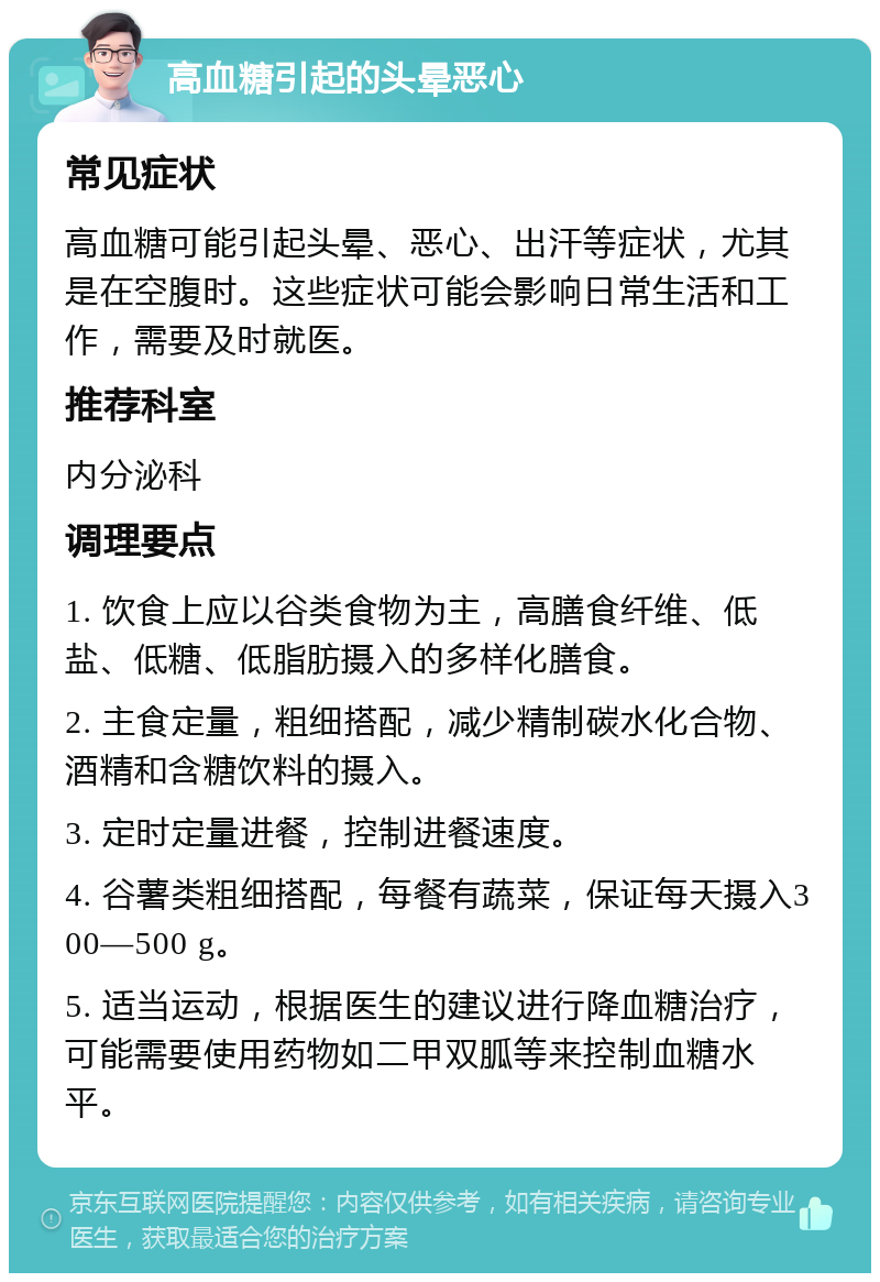 高血糖引起的头晕恶心 常见症状 高血糖可能引起头晕、恶心、出汗等症状，尤其是在空腹时。这些症状可能会影响日常生活和工作，需要及时就医。 推荐科室 内分泌科 调理要点 1. 饮食上应以谷类食物为主，高膳食纤维、低盐、低糖、低脂肪摄入的多样化膳食。 2. 主食定量，粗细搭配，减少精制碳水化合物、酒精和含糖饮料的摄入。 3. 定时定量进餐，控制进餐速度。 4. 谷薯类粗细搭配，每餐有蔬菜，保证每天摄入300—500 g。 5. 适当运动，根据医生的建议进行降血糖治疗，可能需要使用药物如二甲双胍等来控制血糖水平。