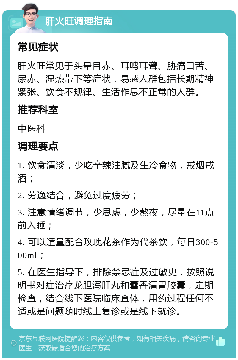 肝火旺调理指南 常见症状 肝火旺常见于头晕目赤、耳鸣耳聋、胁痛口苦、尿赤、湿热带下等症状，易感人群包括长期精神紧张、饮食不规律、生活作息不正常的人群。 推荐科室 中医科 调理要点 1. 饮食清淡，少吃辛辣油腻及生冷食物，戒烟戒酒； 2. 劳逸结合，避免过度疲劳； 3. 注意情绪调节，少思虑，少熬夜，尽量在11点前入睡； 4. 可以适量配合玫瑰花茶作为代茶饮，每日300-500ml； 5. 在医生指导下，排除禁忌症及过敏史，按照说明书对症治疗龙胆泻肝丸和藿香清胃胶囊，定期检查，结合线下医院临床查体，用药过程任何不适或是问题随时线上复诊或是线下就诊。