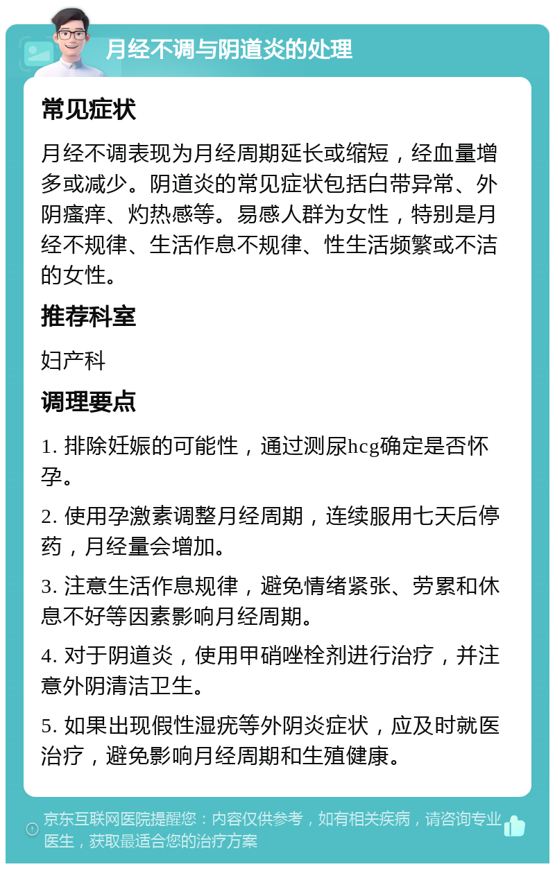 月经不调与阴道炎的处理 常见症状 月经不调表现为月经周期延长或缩短，经血量增多或减少。阴道炎的常见症状包括白带异常、外阴瘙痒、灼热感等。易感人群为女性，特别是月经不规律、生活作息不规律、性生活频繁或不洁的女性。 推荐科室 妇产科 调理要点 1. 排除妊娠的可能性，通过测尿hcg确定是否怀孕。 2. 使用孕激素调整月经周期，连续服用七天后停药，月经量会增加。 3. 注意生活作息规律，避免情绪紧张、劳累和休息不好等因素影响月经周期。 4. 对于阴道炎，使用甲硝唑栓剂进行治疗，并注意外阴清洁卫生。 5. 如果出现假性湿疣等外阴炎症状，应及时就医治疗，避免影响月经周期和生殖健康。