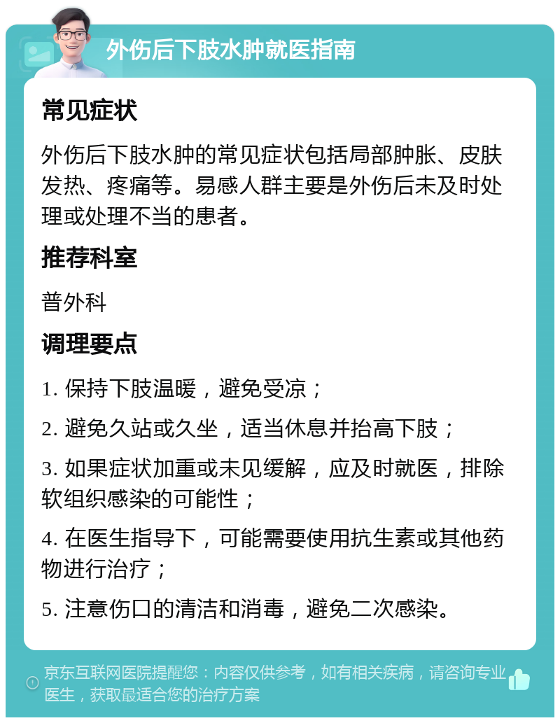 外伤后下肢水肿就医指南 常见症状 外伤后下肢水肿的常见症状包括局部肿胀、皮肤发热、疼痛等。易感人群主要是外伤后未及时处理或处理不当的患者。 推荐科室 普外科 调理要点 1. 保持下肢温暖，避免受凉； 2. 避免久站或久坐，适当休息并抬高下肢； 3. 如果症状加重或未见缓解，应及时就医，排除软组织感染的可能性； 4. 在医生指导下，可能需要使用抗生素或其他药物进行治疗； 5. 注意伤口的清洁和消毒，避免二次感染。