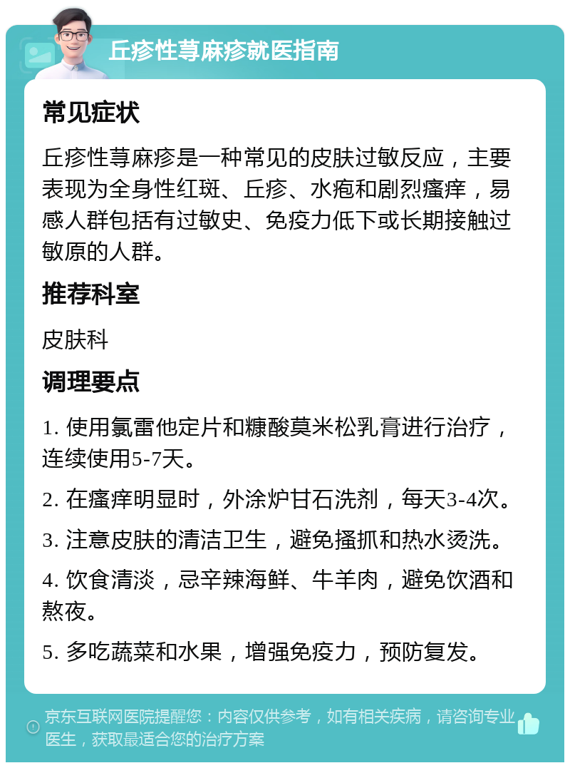 丘疹性荨麻疹就医指南 常见症状 丘疹性荨麻疹是一种常见的皮肤过敏反应，主要表现为全身性红斑、丘疹、水疱和剧烈瘙痒，易感人群包括有过敏史、免疫力低下或长期接触过敏原的人群。 推荐科室 皮肤科 调理要点 1. 使用氯雷他定片和糠酸莫米松乳膏进行治疗，连续使用5-7天。 2. 在瘙痒明显时，外涂炉甘石洗剂，每天3-4次。 3. 注意皮肤的清洁卫生，避免搔抓和热水烫洗。 4. 饮食清淡，忌辛辣海鲜、牛羊肉，避免饮酒和熬夜。 5. 多吃蔬菜和水果，增强免疫力，预防复发。