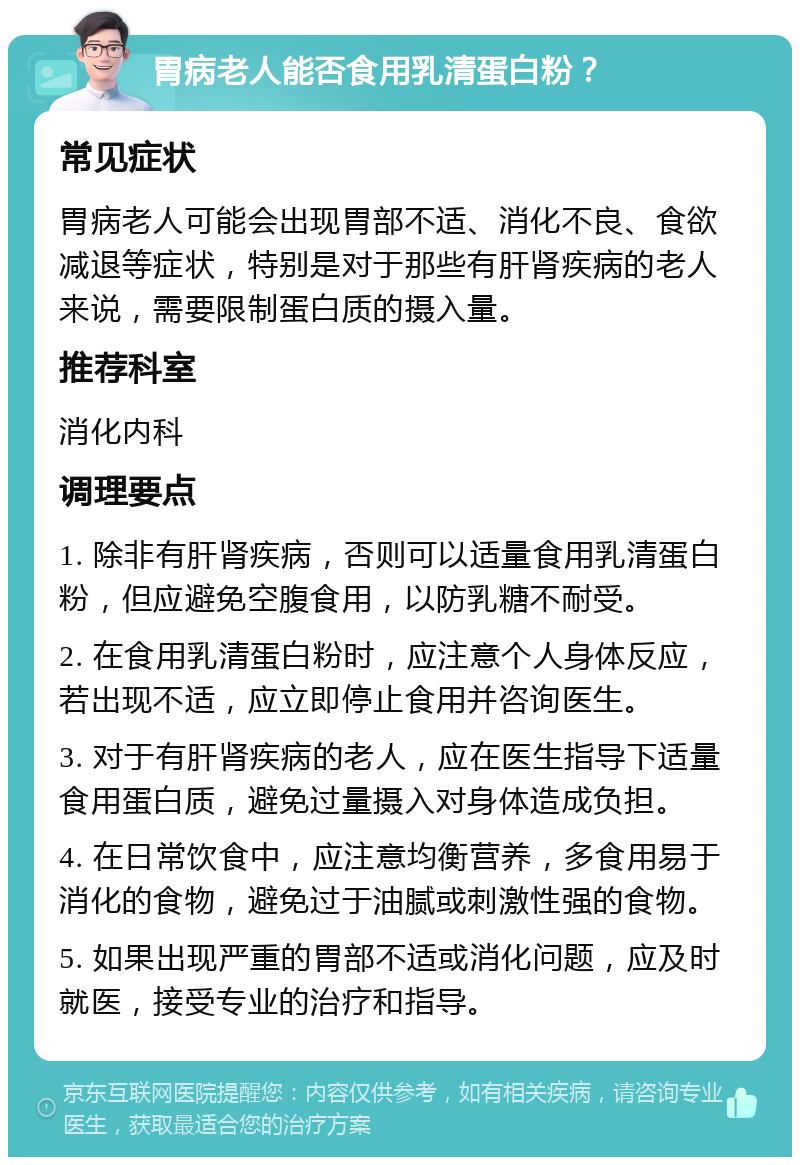 胃病老人能否食用乳清蛋白粉？ 常见症状 胃病老人可能会出现胃部不适、消化不良、食欲减退等症状，特别是对于那些有肝肾疾病的老人来说，需要限制蛋白质的摄入量。 推荐科室 消化内科 调理要点 1. 除非有肝肾疾病，否则可以适量食用乳清蛋白粉，但应避免空腹食用，以防乳糖不耐受。 2. 在食用乳清蛋白粉时，应注意个人身体反应，若出现不适，应立即停止食用并咨询医生。 3. 对于有肝肾疾病的老人，应在医生指导下适量食用蛋白质，避免过量摄入对身体造成负担。 4. 在日常饮食中，应注意均衡营养，多食用易于消化的食物，避免过于油腻或刺激性强的食物。 5. 如果出现严重的胃部不适或消化问题，应及时就医，接受专业的治疗和指导。