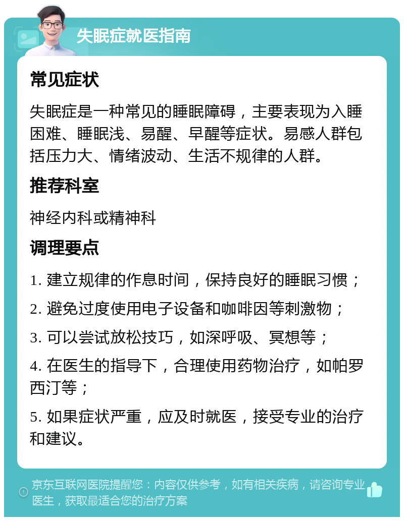 失眠症就医指南 常见症状 失眠症是一种常见的睡眠障碍，主要表现为入睡困难、睡眠浅、易醒、早醒等症状。易感人群包括压力大、情绪波动、生活不规律的人群。 推荐科室 神经内科或精神科 调理要点 1. 建立规律的作息时间，保持良好的睡眠习惯； 2. 避免过度使用电子设备和咖啡因等刺激物； 3. 可以尝试放松技巧，如深呼吸、冥想等； 4. 在医生的指导下，合理使用药物治疗，如帕罗西汀等； 5. 如果症状严重，应及时就医，接受专业的治疗和建议。