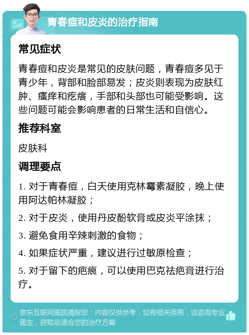 青春痘和皮炎的治疗指南 常见症状 青春痘和皮炎是常见的皮肤问题，青春痘多见于青少年，背部和脸部易发；皮炎则表现为皮肤红肿、瘙痒和疙瘩，手部和头部也可能受影响。这些问题可能会影响患者的日常生活和自信心。 推荐科室 皮肤科 调理要点 1. 对于青春痘，白天使用克林霉素凝胶，晚上使用阿达帕林凝胶； 2. 对于皮炎，使用丹皮酚软膏或皮炎平涂抹； 3. 避免食用辛辣刺激的食物； 4. 如果症状严重，建议进行过敏原检查； 5. 对于留下的疤痕，可以使用巴克祛疤膏进行治疗。