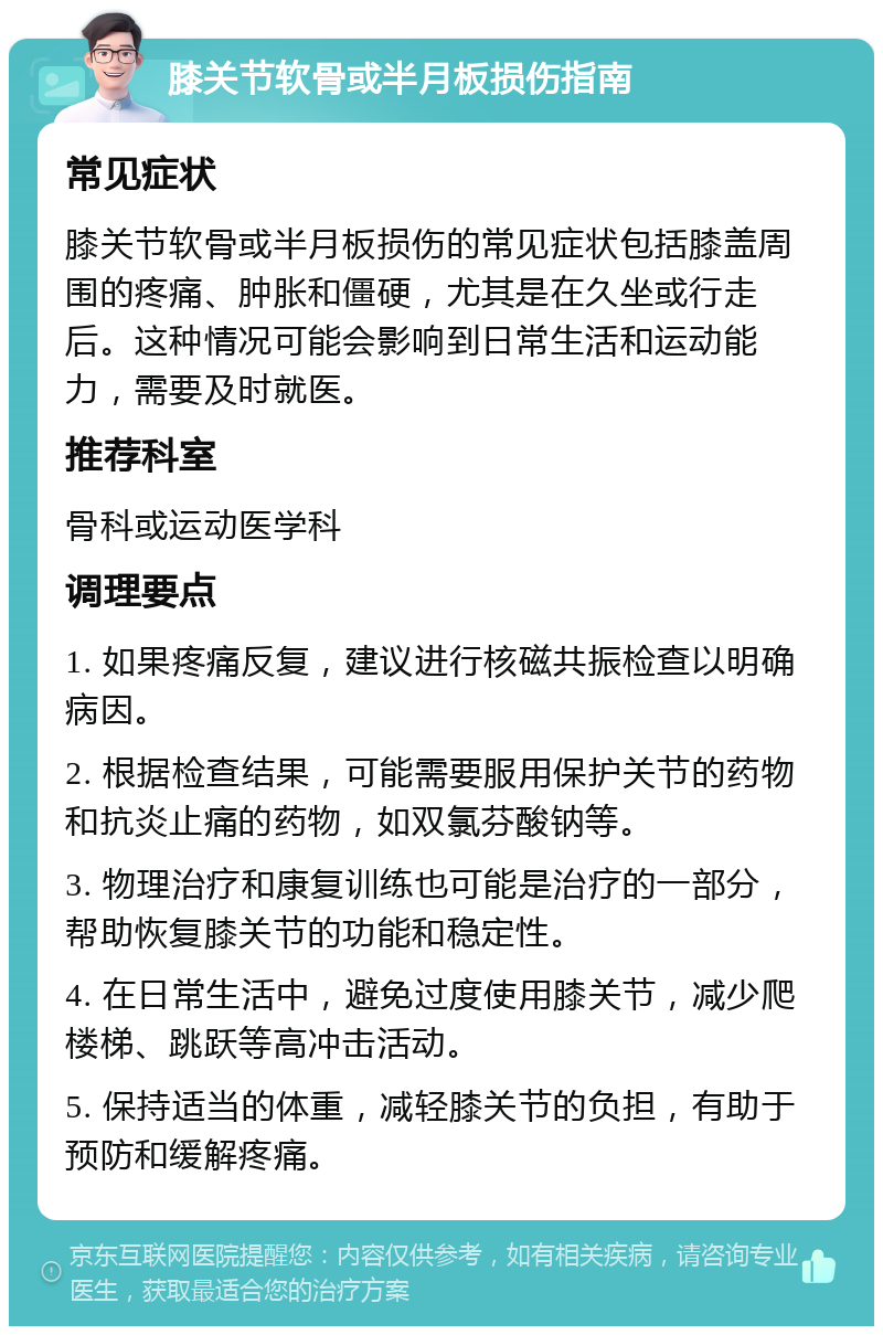 膝关节软骨或半月板损伤指南 常见症状 膝关节软骨或半月板损伤的常见症状包括膝盖周围的疼痛、肿胀和僵硬，尤其是在久坐或行走后。这种情况可能会影响到日常生活和运动能力，需要及时就医。 推荐科室 骨科或运动医学科 调理要点 1. 如果疼痛反复，建议进行核磁共振检查以明确病因。 2. 根据检查结果，可能需要服用保护关节的药物和抗炎止痛的药物，如双氯芬酸钠等。 3. 物理治疗和康复训练也可能是治疗的一部分，帮助恢复膝关节的功能和稳定性。 4. 在日常生活中，避免过度使用膝关节，减少爬楼梯、跳跃等高冲击活动。 5. 保持适当的体重，减轻膝关节的负担，有助于预防和缓解疼痛。