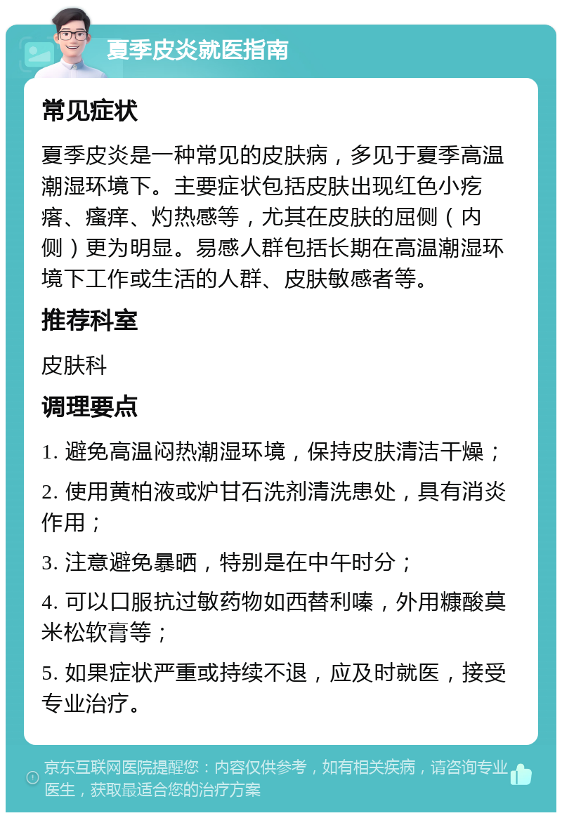 夏季皮炎就医指南 常见症状 夏季皮炎是一种常见的皮肤病，多见于夏季高温潮湿环境下。主要症状包括皮肤出现红色小疙瘩、瘙痒、灼热感等，尤其在皮肤的屈侧（内侧）更为明显。易感人群包括长期在高温潮湿环境下工作或生活的人群、皮肤敏感者等。 推荐科室 皮肤科 调理要点 1. 避免高温闷热潮湿环境，保持皮肤清洁干燥； 2. 使用黄柏液或炉甘石洗剂清洗患处，具有消炎作用； 3. 注意避免暴晒，特别是在中午时分； 4. 可以口服抗过敏药物如西替利嗪，外用糠酸莫米松软膏等； 5. 如果症状严重或持续不退，应及时就医，接受专业治疗。