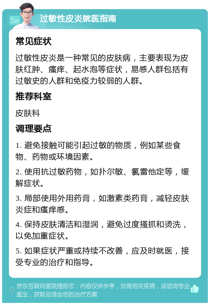 过敏性皮炎就医指南 常见症状 过敏性皮炎是一种常见的皮肤病，主要表现为皮肤红肿、瘙痒、起水泡等症状，易感人群包括有过敏史的人群和免疫力较弱的人群。 推荐科室 皮肤科 调理要点 1. 避免接触可能引起过敏的物质，例如某些食物、药物或环境因素。 2. 使用抗过敏药物，如扑尔敏、氯雷他定等，缓解症状。 3. 局部使用外用药膏，如激素类药膏，减轻皮肤炎症和瘙痒感。 4. 保持皮肤清洁和湿润，避免过度搔抓和烫洗，以免加重症状。 5. 如果症状严重或持续不改善，应及时就医，接受专业的治疗和指导。