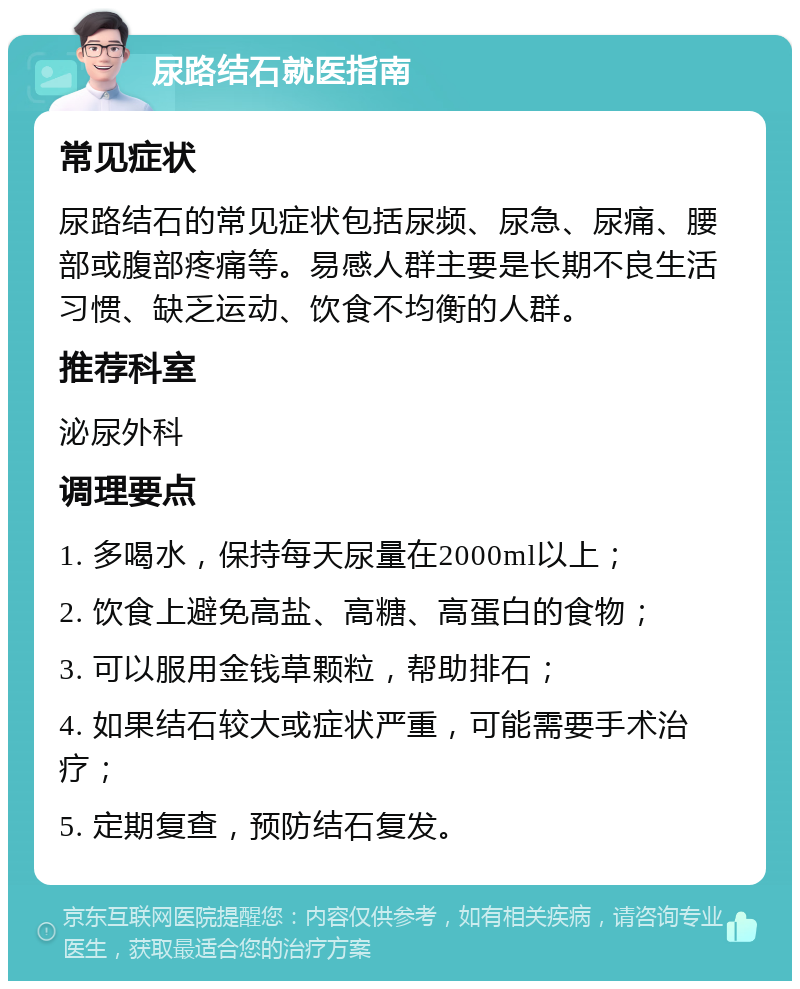 尿路结石就医指南 常见症状 尿路结石的常见症状包括尿频、尿急、尿痛、腰部或腹部疼痛等。易感人群主要是长期不良生活习惯、缺乏运动、饮食不均衡的人群。 推荐科室 泌尿外科 调理要点 1. 多喝水，保持每天尿量在2000ml以上； 2. 饮食上避免高盐、高糖、高蛋白的食物； 3. 可以服用金钱草颗粒，帮助排石； 4. 如果结石较大或症状严重，可能需要手术治疗； 5. 定期复查，预防结石复发。