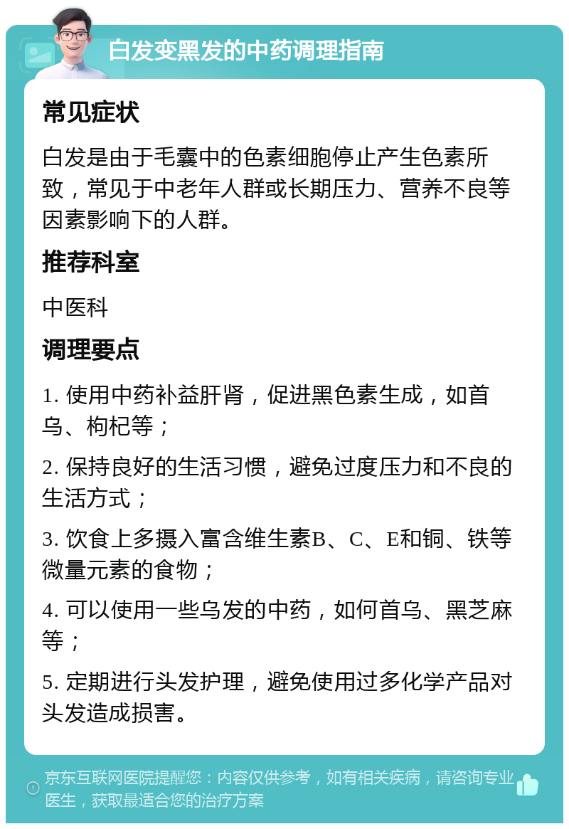 白发变黑发的中药调理指南 常见症状 白发是由于毛囊中的色素细胞停止产生色素所致，常见于中老年人群或长期压力、营养不良等因素影响下的人群。 推荐科室 中医科 调理要点 1. 使用中药补益肝肾，促进黑色素生成，如首乌、枸杞等； 2. 保持良好的生活习惯，避免过度压力和不良的生活方式； 3. 饮食上多摄入富含维生素B、C、E和铜、铁等微量元素的食物； 4. 可以使用一些乌发的中药，如何首乌、黑芝麻等； 5. 定期进行头发护理，避免使用过多化学产品对头发造成损害。