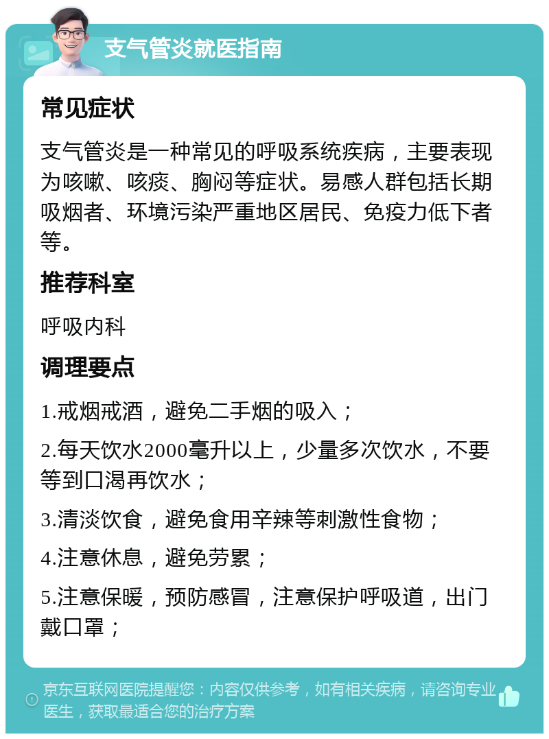 支气管炎就医指南 常见症状 支气管炎是一种常见的呼吸系统疾病，主要表现为咳嗽、咳痰、胸闷等症状。易感人群包括长期吸烟者、环境污染严重地区居民、免疫力低下者等。 推荐科室 呼吸内科 调理要点 1.戒烟戒酒，避免二手烟的吸入； 2.每天饮水2000毫升以上，少量多次饮水，不要等到口渴再饮水； 3.清淡饮食，避免食用辛辣等刺激性食物； 4.注意休息，避免劳累； 5.注意保暖，预防感冒，注意保护呼吸道，出门戴口罩；