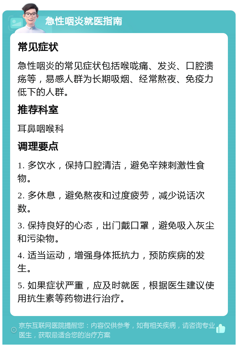 急性咽炎就医指南 常见症状 急性咽炎的常见症状包括喉咙痛、发炎、口腔溃疡等，易感人群为长期吸烟、经常熬夜、免疫力低下的人群。 推荐科室 耳鼻咽喉科 调理要点 1. 多饮水，保持口腔清洁，避免辛辣刺激性食物。 2. 多休息，避免熬夜和过度疲劳，减少说话次数。 3. 保持良好的心态，出门戴口罩，避免吸入灰尘和污染物。 4. 适当运动，增强身体抵抗力，预防疾病的发生。 5. 如果症状严重，应及时就医，根据医生建议使用抗生素等药物进行治疗。