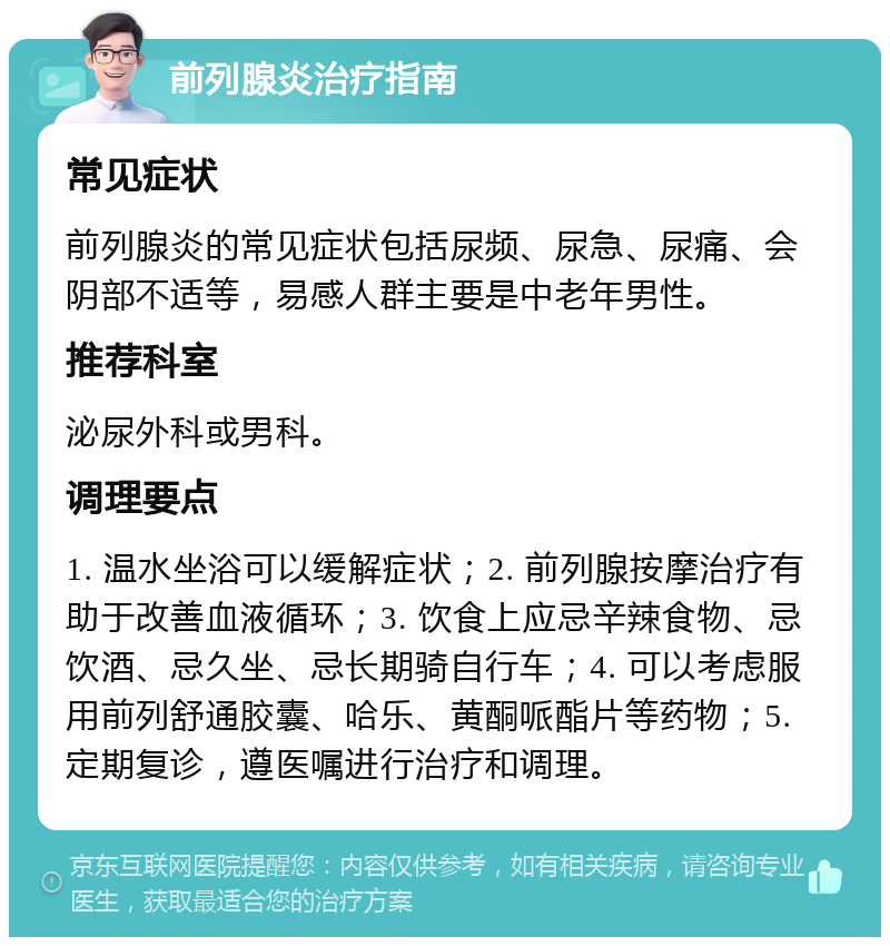 前列腺炎治疗指南 常见症状 前列腺炎的常见症状包括尿频、尿急、尿痛、会阴部不适等，易感人群主要是中老年男性。 推荐科室 泌尿外科或男科。 调理要点 1. 温水坐浴可以缓解症状；2. 前列腺按摩治疗有助于改善血液循环；3. 饮食上应忌辛辣食物、忌饮酒、忌久坐、忌长期骑自行车；4. 可以考虑服用前列舒通胶囊、哈乐、黄酮哌酯片等药物；5. 定期复诊，遵医嘱进行治疗和调理。