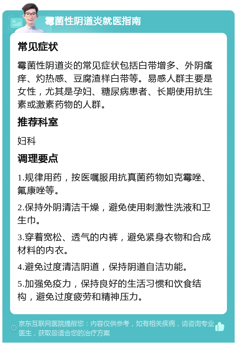 霉菌性阴道炎就医指南 常见症状 霉菌性阴道炎的常见症状包括白带增多、外阴瘙痒、灼热感、豆腐渣样白带等。易感人群主要是女性，尤其是孕妇、糖尿病患者、长期使用抗生素或激素药物的人群。 推荐科室 妇科 调理要点 1.规律用药，按医嘱服用抗真菌药物如克霉唑、氟康唑等。 2.保持外阴清洁干燥，避免使用刺激性洗液和卫生巾。 3.穿着宽松、透气的内裤，避免紧身衣物和合成材料的内衣。 4.避免过度清洁阴道，保持阴道自洁功能。 5.加强免疫力，保持良好的生活习惯和饮食结构，避免过度疲劳和精神压力。