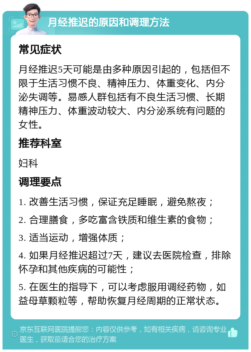 月经推迟的原因和调理方法 常见症状 月经推迟5天可能是由多种原因引起的，包括但不限于生活习惯不良、精神压力、体重变化、内分泌失调等。易感人群包括有不良生活习惯、长期精神压力、体重波动较大、内分泌系统有问题的女性。 推荐科室 妇科 调理要点 1. 改善生活习惯，保证充足睡眠，避免熬夜； 2. 合理膳食，多吃富含铁质和维生素的食物； 3. 适当运动，增强体质； 4. 如果月经推迟超过7天，建议去医院检查，排除怀孕和其他疾病的可能性； 5. 在医生的指导下，可以考虑服用调经药物，如益母草颗粒等，帮助恢复月经周期的正常状态。