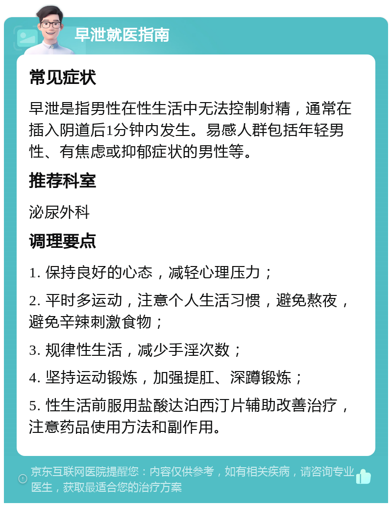 早泄就医指南 常见症状 早泄是指男性在性生活中无法控制射精，通常在插入阴道后1分钟内发生。易感人群包括年轻男性、有焦虑或抑郁症状的男性等。 推荐科室 泌尿外科 调理要点 1. 保持良好的心态，减轻心理压力； 2. 平时多运动，注意个人生活习惯，避免熬夜，避免辛辣刺激食物； 3. 规律性生活，减少手淫次数； 4. 坚持运动锻炼，加强提肛、深蹲锻炼； 5. 性生活前服用盐酸达泊西汀片辅助改善治疗，注意药品使用方法和副作用。