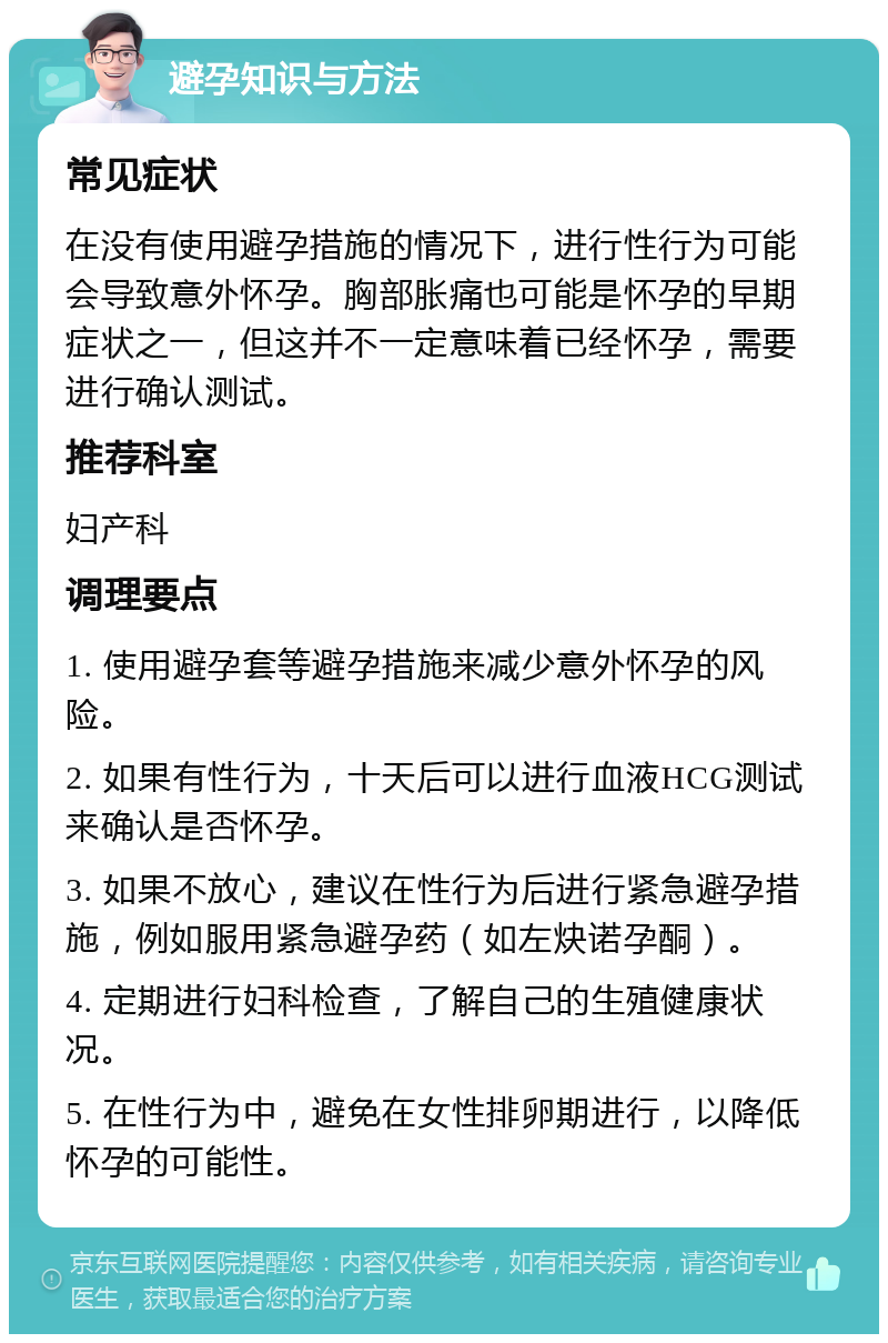 避孕知识与方法 常见症状 在没有使用避孕措施的情况下，进行性行为可能会导致意外怀孕。胸部胀痛也可能是怀孕的早期症状之一，但这并不一定意味着已经怀孕，需要进行确认测试。 推荐科室 妇产科 调理要点 1. 使用避孕套等避孕措施来减少意外怀孕的风险。 2. 如果有性行为，十天后可以进行血液HCG测试来确认是否怀孕。 3. 如果不放心，建议在性行为后进行紧急避孕措施，例如服用紧急避孕药（如左炔诺孕酮）。 4. 定期进行妇科检查，了解自己的生殖健康状况。 5. 在性行为中，避免在女性排卵期进行，以降低怀孕的可能性。