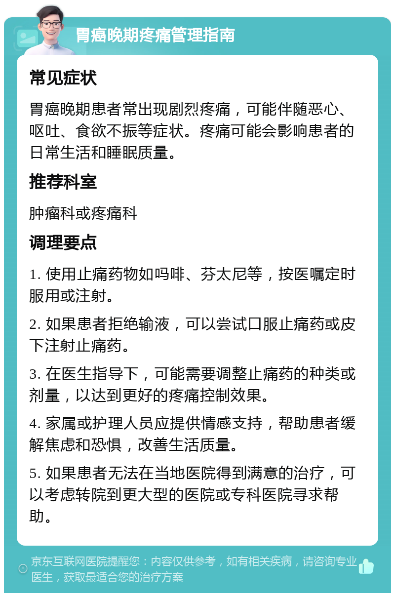 胃癌晚期疼痛管理指南 常见症状 胃癌晚期患者常出现剧烈疼痛，可能伴随恶心、呕吐、食欲不振等症状。疼痛可能会影响患者的日常生活和睡眠质量。 推荐科室 肿瘤科或疼痛科 调理要点 1. 使用止痛药物如吗啡、芬太尼等，按医嘱定时服用或注射。 2. 如果患者拒绝输液，可以尝试口服止痛药或皮下注射止痛药。 3. 在医生指导下，可能需要调整止痛药的种类或剂量，以达到更好的疼痛控制效果。 4. 家属或护理人员应提供情感支持，帮助患者缓解焦虑和恐惧，改善生活质量。 5. 如果患者无法在当地医院得到满意的治疗，可以考虑转院到更大型的医院或专科医院寻求帮助。