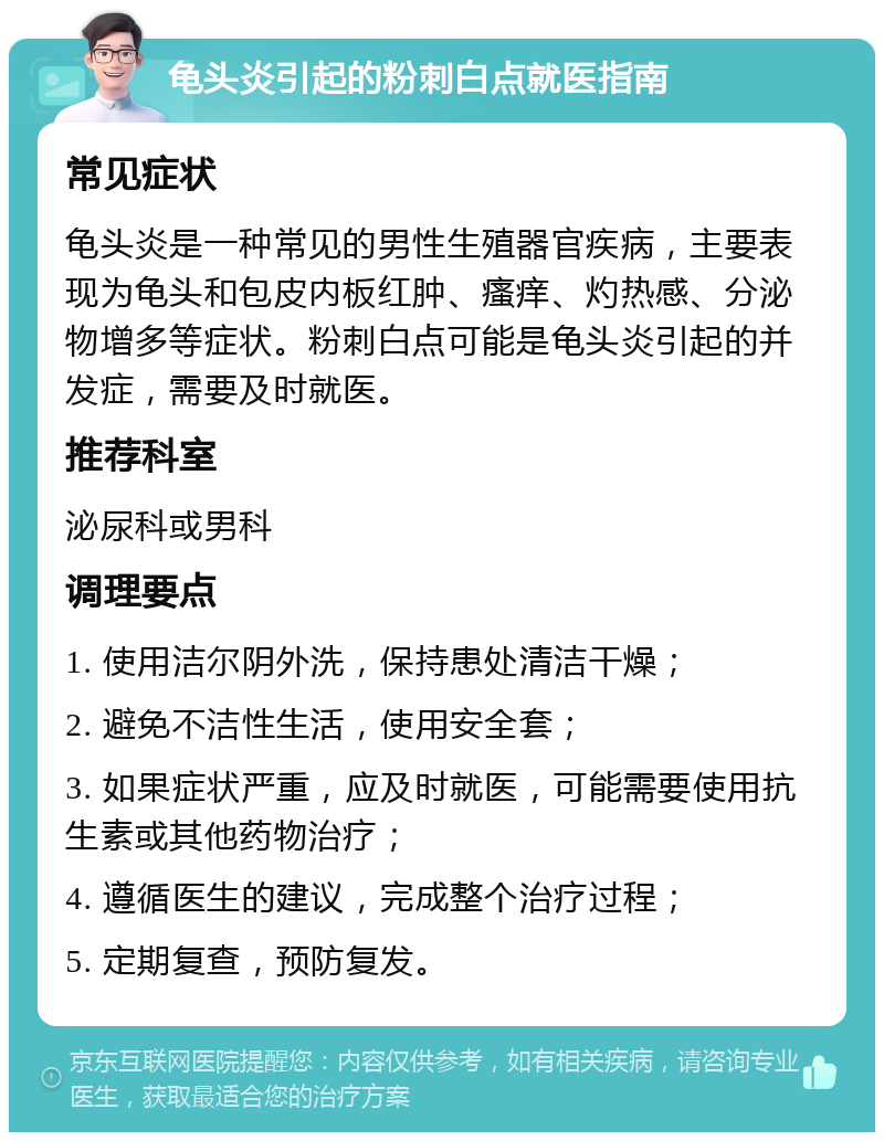 龟头炎引起的粉刺白点就医指南 常见症状 龟头炎是一种常见的男性生殖器官疾病，主要表现为龟头和包皮内板红肿、瘙痒、灼热感、分泌物增多等症状。粉刺白点可能是龟头炎引起的并发症，需要及时就医。 推荐科室 泌尿科或男科 调理要点 1. 使用洁尔阴外洗，保持患处清洁干燥； 2. 避免不洁性生活，使用安全套； 3. 如果症状严重，应及时就医，可能需要使用抗生素或其他药物治疗； 4. 遵循医生的建议，完成整个治疗过程； 5. 定期复查，预防复发。