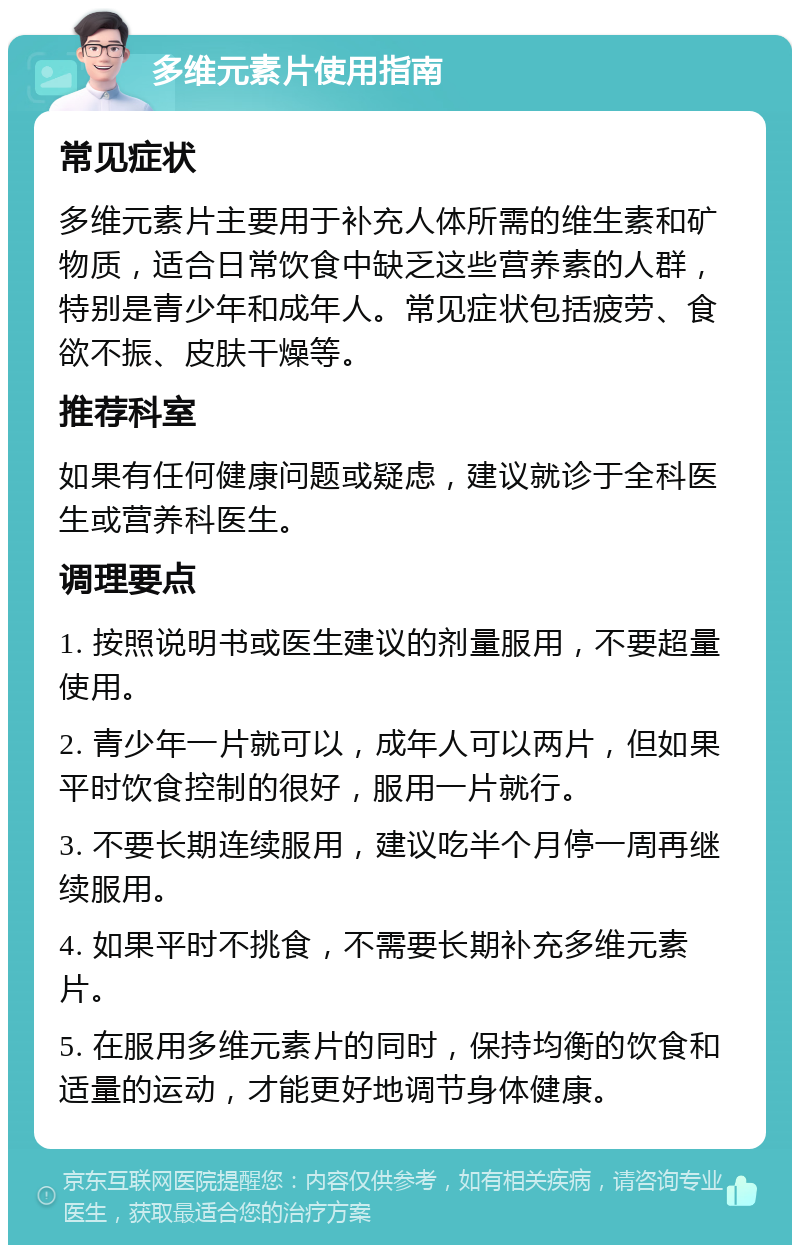 多维元素片使用指南 常见症状 多维元素片主要用于补充人体所需的维生素和矿物质，适合日常饮食中缺乏这些营养素的人群，特别是青少年和成年人。常见症状包括疲劳、食欲不振、皮肤干燥等。 推荐科室 如果有任何健康问题或疑虑，建议就诊于全科医生或营养科医生。 调理要点 1. 按照说明书或医生建议的剂量服用，不要超量使用。 2. 青少年一片就可以，成年人可以两片，但如果平时饮食控制的很好，服用一片就行。 3. 不要长期连续服用，建议吃半个月停一周再继续服用。 4. 如果平时不挑食，不需要长期补充多维元素片。 5. 在服用多维元素片的同时，保持均衡的饮食和适量的运动，才能更好地调节身体健康。