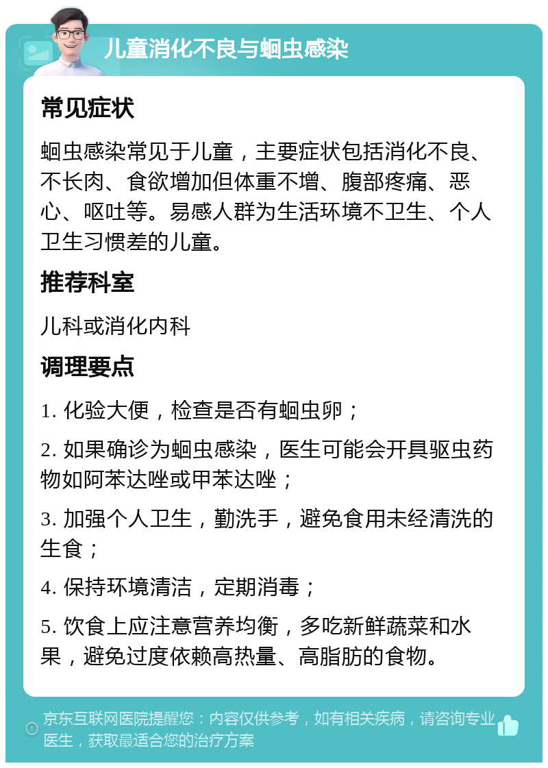 儿童消化不良与蛔虫感染 常见症状 蛔虫感染常见于儿童，主要症状包括消化不良、不长肉、食欲增加但体重不增、腹部疼痛、恶心、呕吐等。易感人群为生活环境不卫生、个人卫生习惯差的儿童。 推荐科室 儿科或消化内科 调理要点 1. 化验大便，检查是否有蛔虫卵； 2. 如果确诊为蛔虫感染，医生可能会开具驱虫药物如阿苯达唑或甲苯达唑； 3. 加强个人卫生，勤洗手，避免食用未经清洗的生食； 4. 保持环境清洁，定期消毒； 5. 饮食上应注意营养均衡，多吃新鲜蔬菜和水果，避免过度依赖高热量、高脂肪的食物。