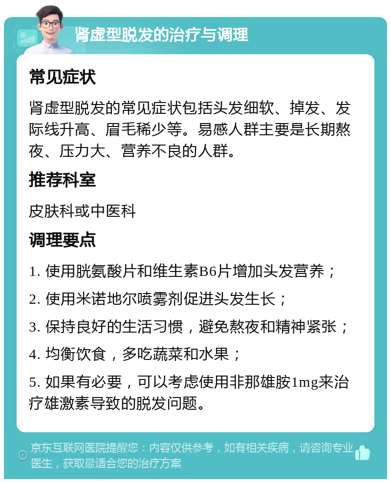 肾虚型脱发的治疗与调理 常见症状 肾虚型脱发的常见症状包括头发细软、掉发、发际线升高、眉毛稀少等。易感人群主要是长期熬夜、压力大、营养不良的人群。 推荐科室 皮肤科或中医科 调理要点 1. 使用胱氨酸片和维生素B6片增加头发营养； 2. 使用米诺地尔喷雾剂促进头发生长； 3. 保持良好的生活习惯，避免熬夜和精神紧张； 4. 均衡饮食，多吃蔬菜和水果； 5. 如果有必要，可以考虑使用非那雄胺1mg来治疗雄激素导致的脱发问题。